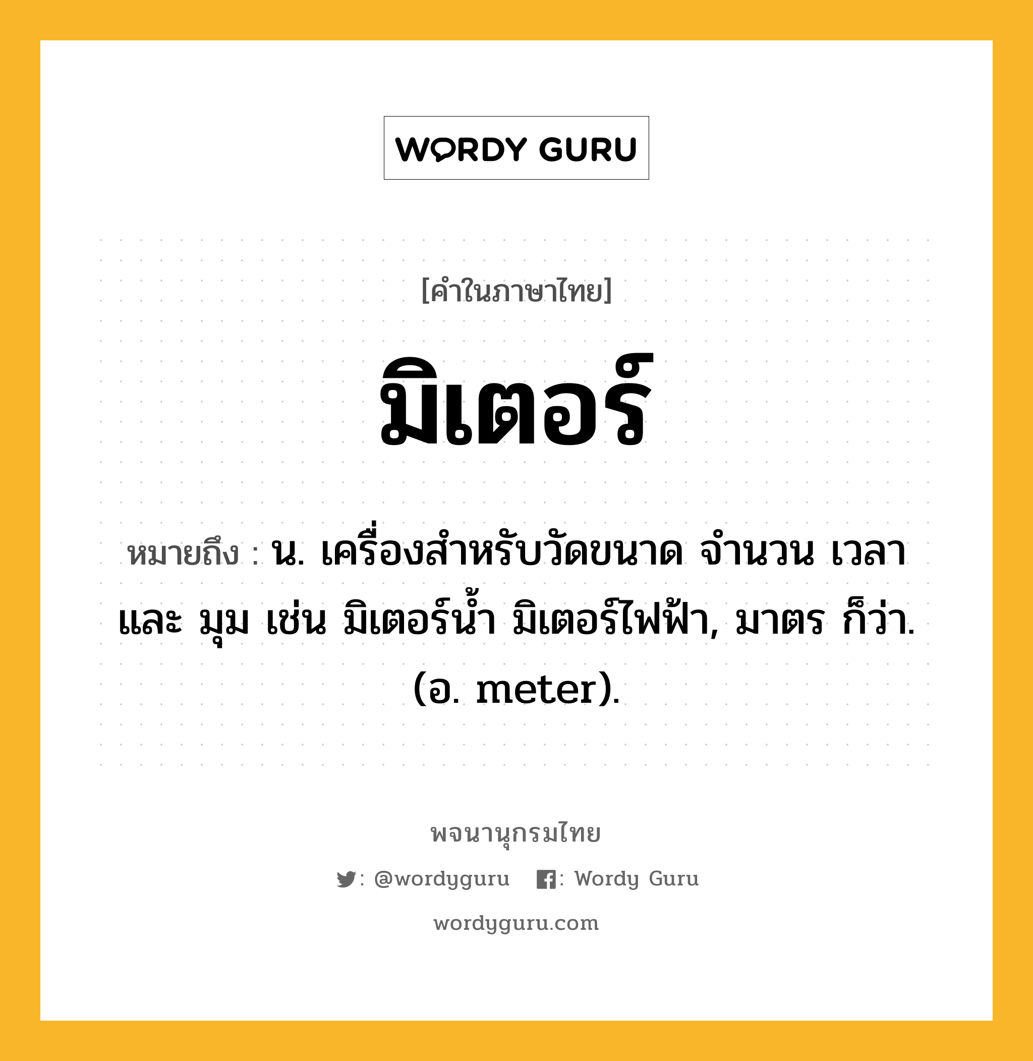 มิเตอร์ ความหมาย หมายถึงอะไร?, คำในภาษาไทย มิเตอร์ หมายถึง น. เครื่องสำหรับวัดขนาด จำนวน เวลา และ มุม เช่น มิเตอร์น้ำ มิเตอร์ไฟฟ้า, มาตร ก็ว่า. (อ. meter).