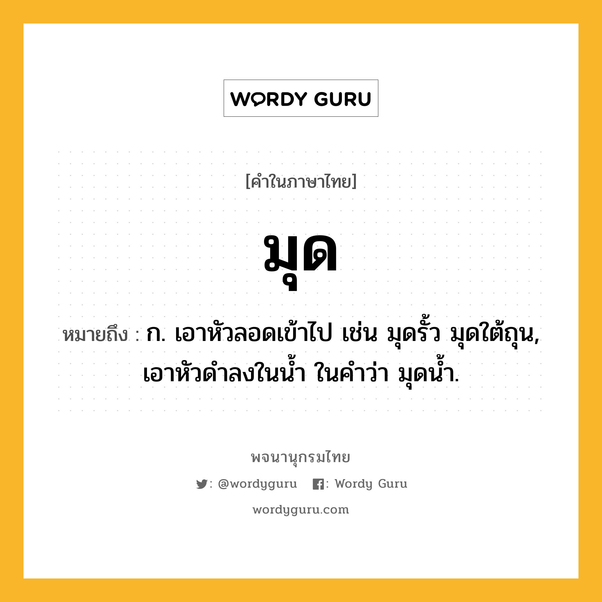 มุด ความหมาย หมายถึงอะไร?, คำในภาษาไทย มุด หมายถึง ก. เอาหัวลอดเข้าไป เช่น มุดรั้ว มุดใต้ถุน, เอาหัวดําลงในนํ้า ในคําว่า มุดนํ้า.