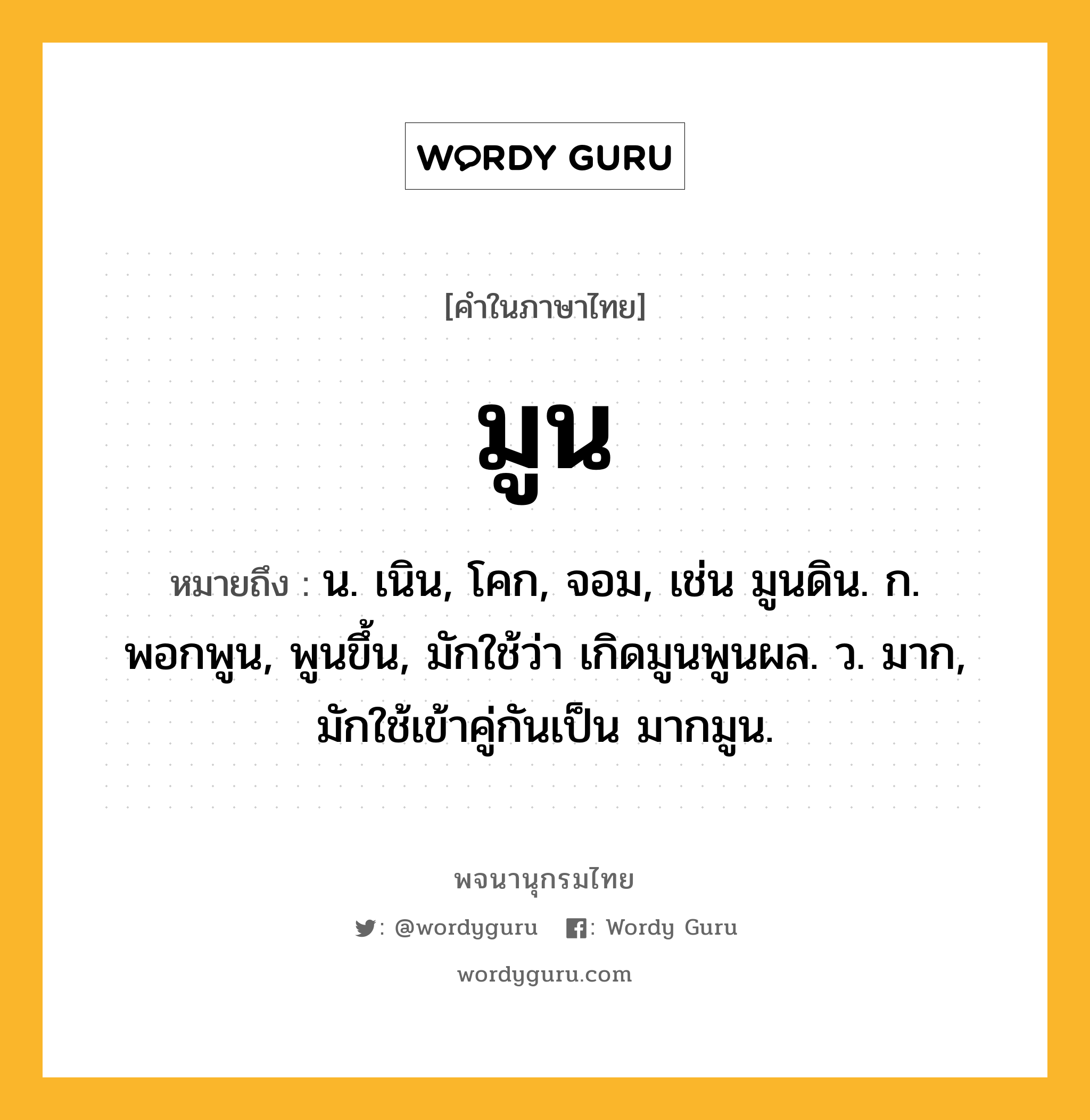 มูน หมายถึงอะไร?, คำในภาษาไทย มูน หมายถึง น. เนิน, โคก, จอม, เช่น มูนดิน. ก. พอกพูน, พูนขึ้น, มักใช้ว่า เกิดมูนพูนผล. ว. มาก, มักใช้เข้าคู่กันเป็น มากมูน.