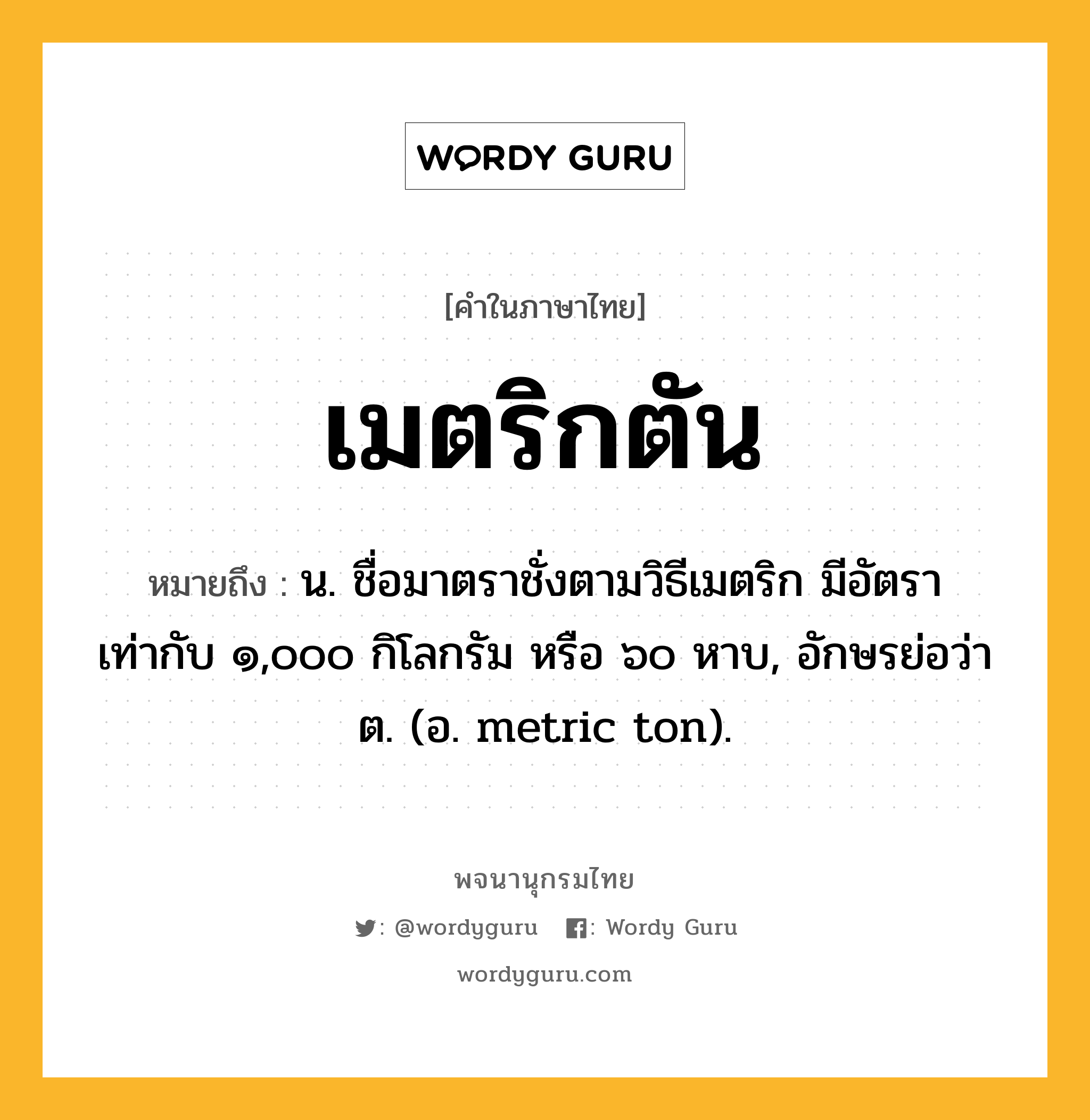 เมตริกตัน ความหมาย หมายถึงอะไร?, คำในภาษาไทย เมตริกตัน หมายถึง น. ชื่อมาตราชั่งตามวิธีเมตริก มีอัตราเท่ากับ ๑,๐๐๐ กิโลกรัม หรือ ๖๐ หาบ, อักษรย่อว่า ต. (อ. metric ton).