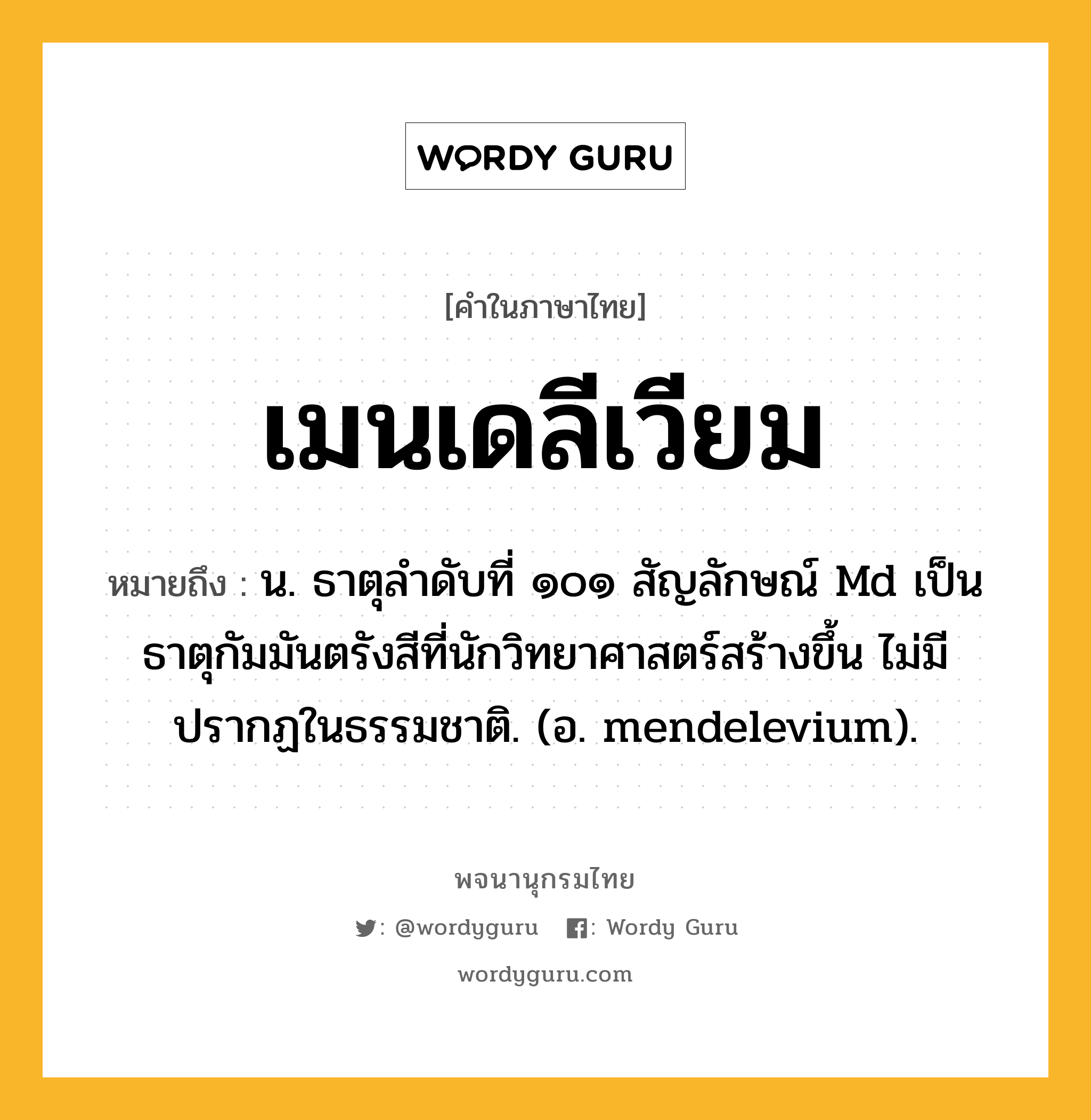 เมนเดลีเวียม ความหมาย หมายถึงอะไร?, คำในภาษาไทย เมนเดลีเวียม หมายถึง น. ธาตุลําดับที่ ๑๐๑ สัญลักษณ์ Md เป็นธาตุกัมมันตรังสีที่นักวิทยาศาสตร์สร้างขึ้น ไม่มีปรากฏในธรรมชาติ. (อ. mendelevium).