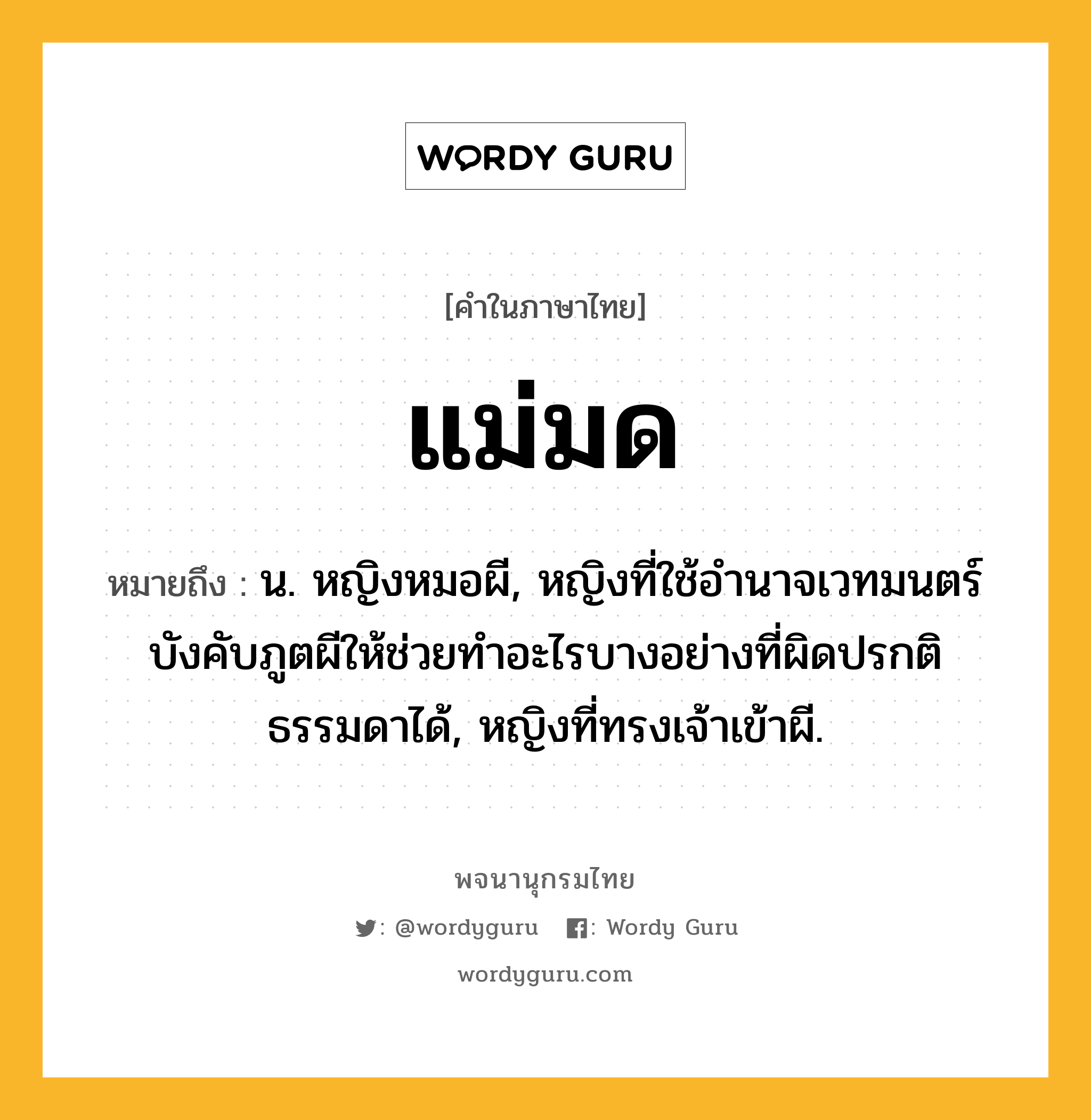 แม่มด ความหมาย หมายถึงอะไร?, คำในภาษาไทย แม่มด หมายถึง น. หญิงหมอผี, หญิงที่ใช้อํานาจเวทมนตร์บังคับภูตผีให้ช่วยทําอะไรบางอย่างที่ผิดปรกติธรรมดาได้, หญิงที่ทรงเจ้าเข้าผี.