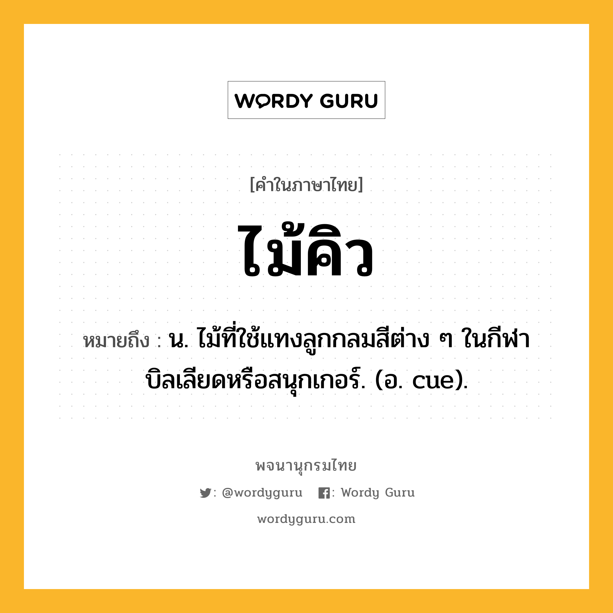 ไม้คิว ความหมาย หมายถึงอะไร?, คำในภาษาไทย ไม้คิว หมายถึง น. ไม้ที่ใช้แทงลูกกลมสีต่าง ๆ ในกีฬาบิลเลียดหรือสนุกเกอร์. (อ. cue).