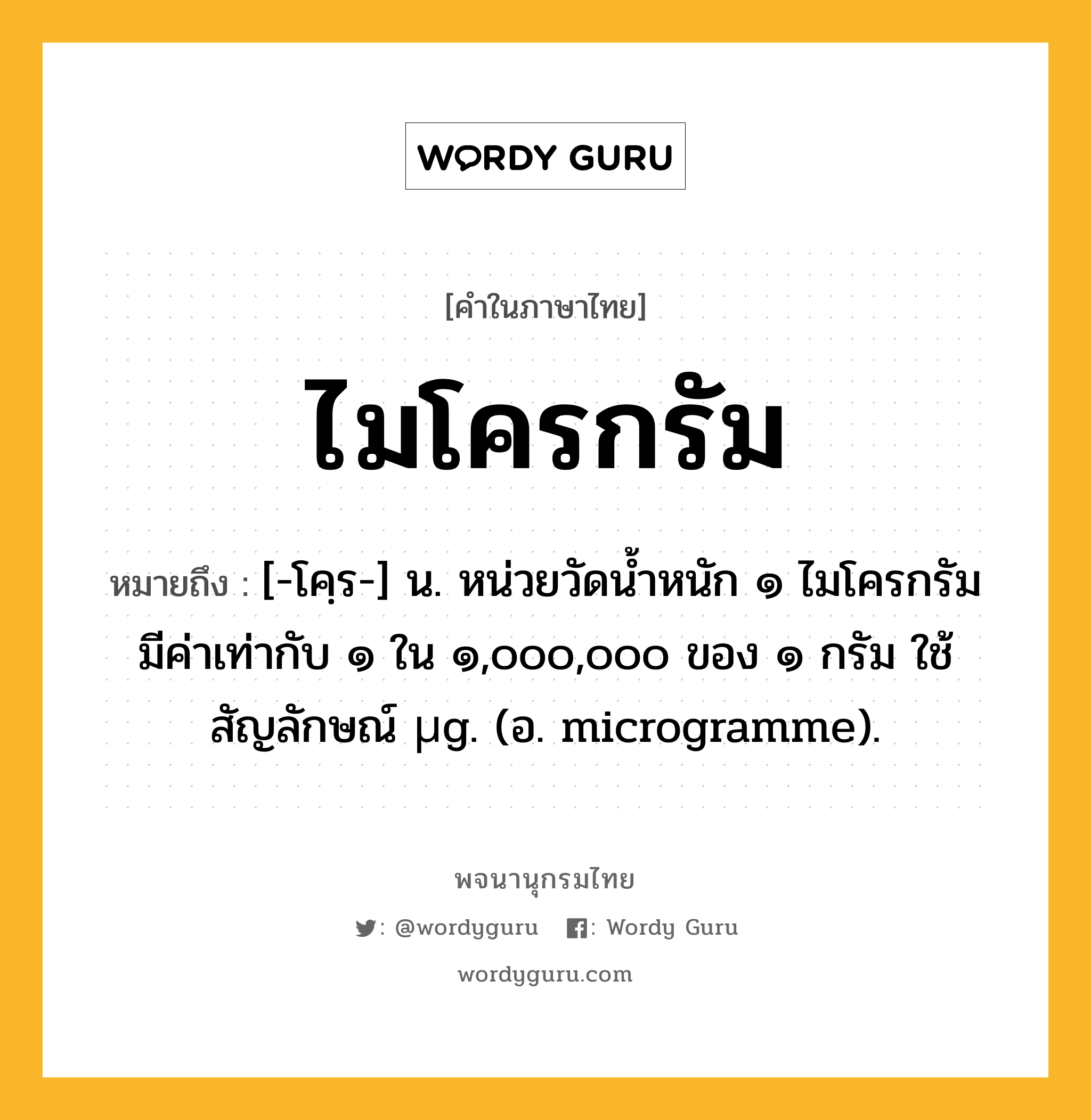 ไมโครกรัม หมายถึงอะไร?, คำในภาษาไทย ไมโครกรัม หมายถึง [-โคฺร-] น. หน่วยวัดนํ้าหนัก ๑ ไมโครกรัม มีค่าเท่ากับ ๑ ใน ๑,๐๐๐,๐๐๐ ของ ๑ กรัม ใช้สัญลักษณ์ µg. (อ. microgramme).