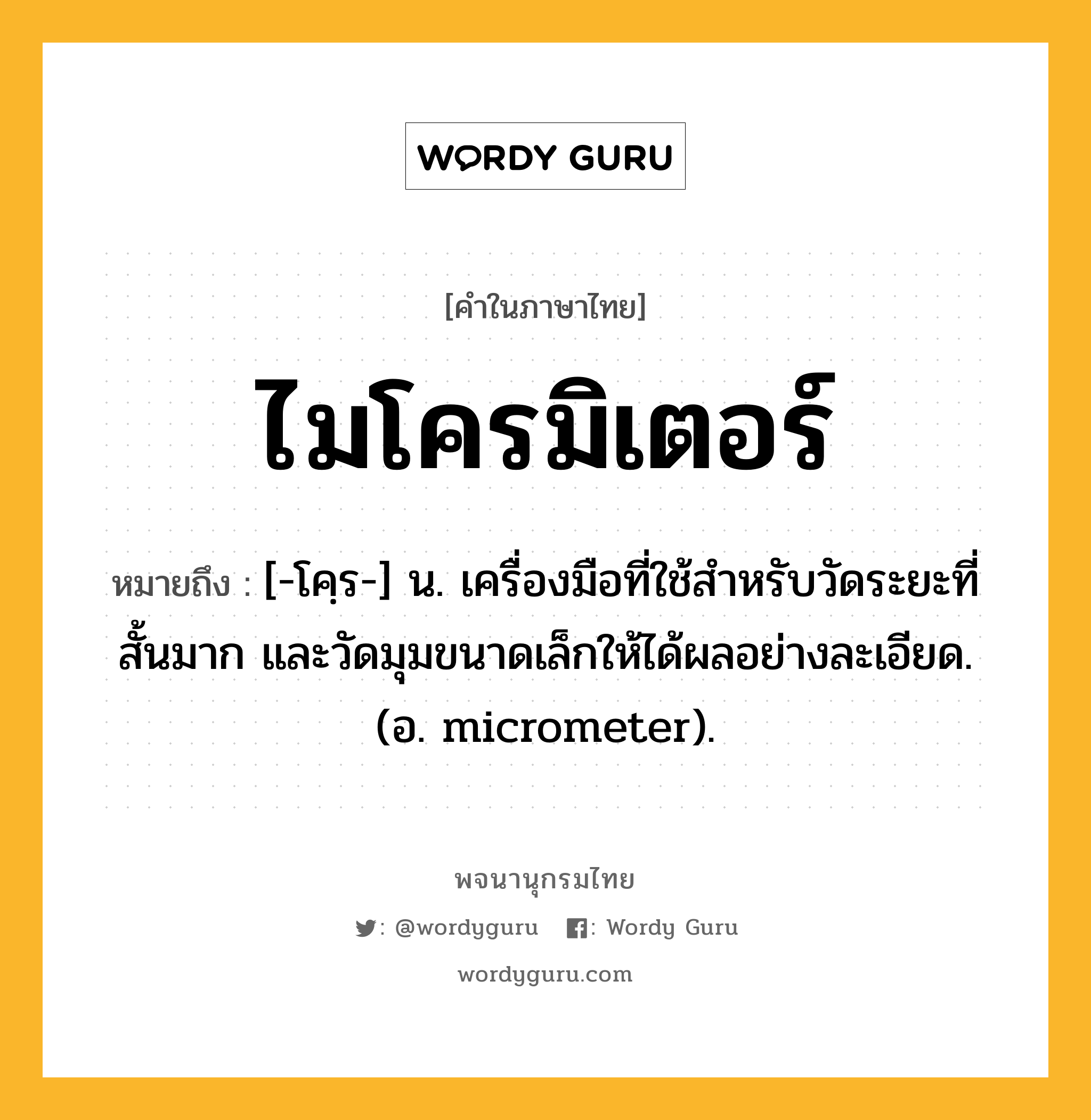 ไมโครมิเตอร์ ความหมาย หมายถึงอะไร?, คำในภาษาไทย ไมโครมิเตอร์ หมายถึง [-โคฺร-] น. เครื่องมือที่ใช้สําหรับวัดระยะที่สั้นมาก และวัดมุมขนาดเล็กให้ได้ผลอย่างละเอียด. (อ. micrometer).