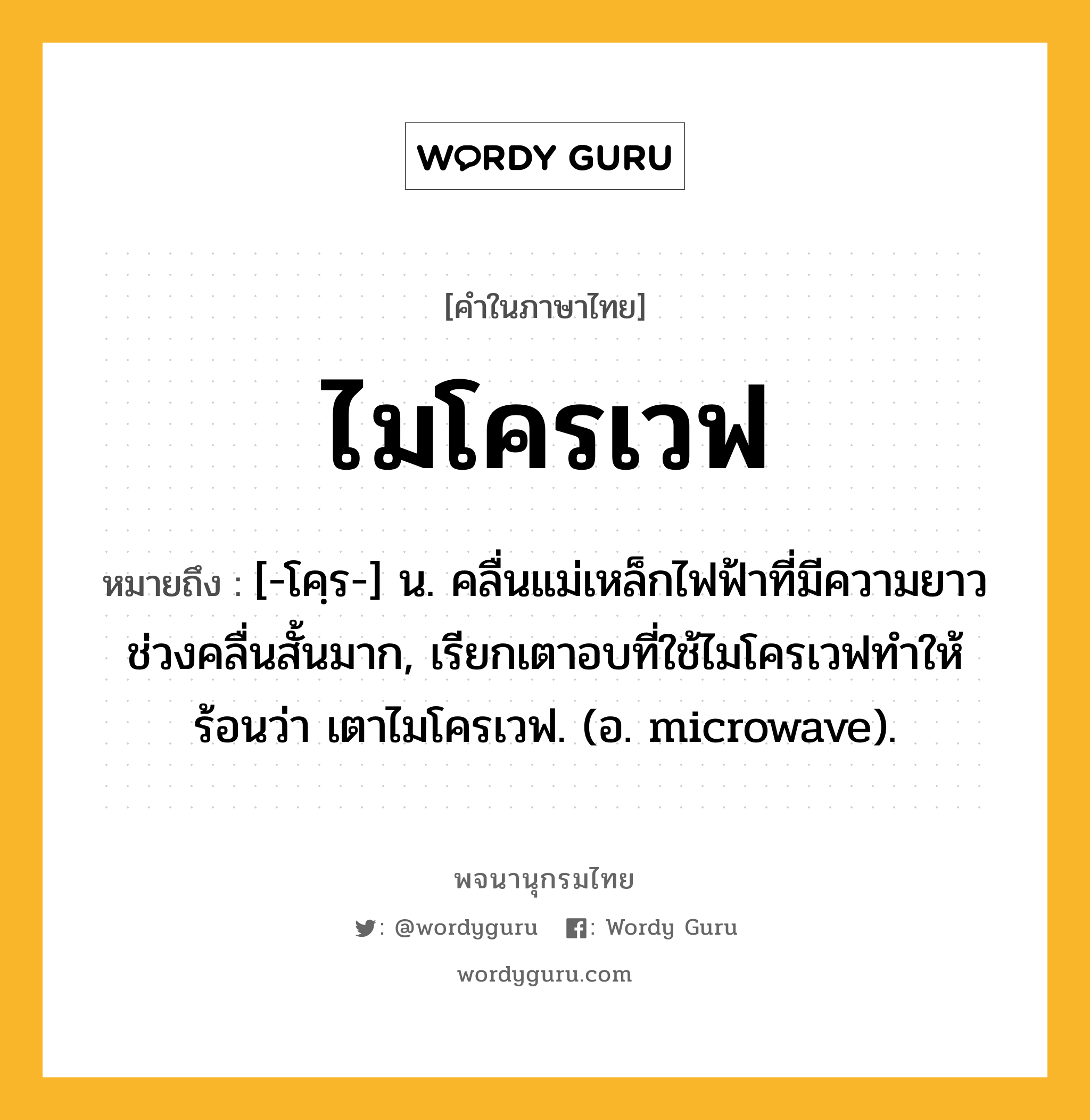 ไมโครเวฟ หมายถึงอะไร?, คำในภาษาไทย ไมโครเวฟ หมายถึง [-โคฺร-] น. คลื่นแม่เหล็กไฟฟ้าที่มีความยาวช่วงคลื่นสั้นมาก, เรียกเตาอบที่ใช้ไมโครเวฟทำให้ร้อนว่า เตาไมโครเวฟ. (อ. microwave).