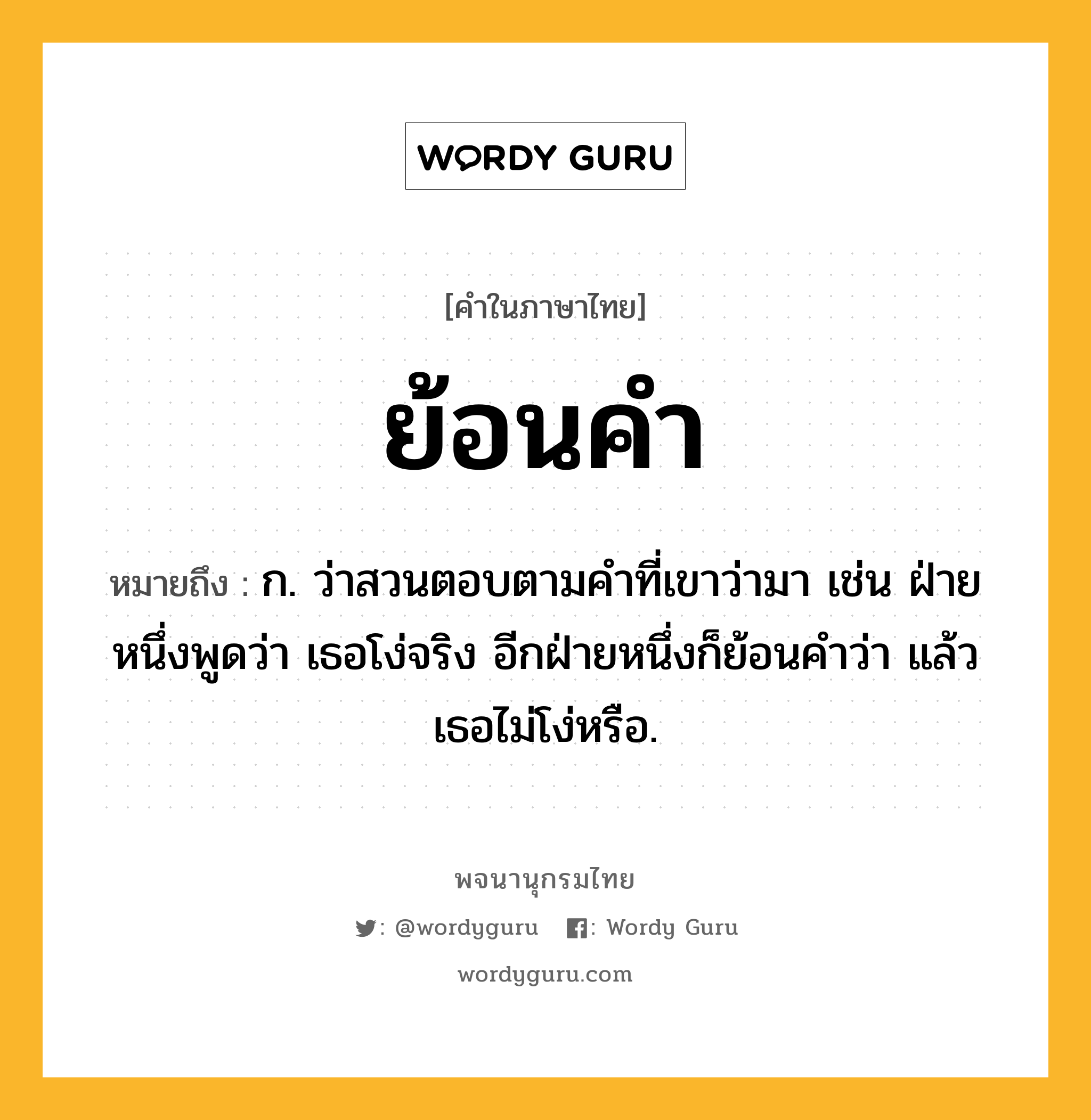 ย้อนคำ หมายถึงอะไร?, คำในภาษาไทย ย้อนคำ หมายถึง ก. ว่าสวนตอบตามคำที่เขาว่ามา เช่น ฝ่ายหนึ่งพูดว่า เธอโง่จริง อีกฝ่ายหนึ่งก็ย้อนคำว่า แล้วเธอไม่โง่หรือ.