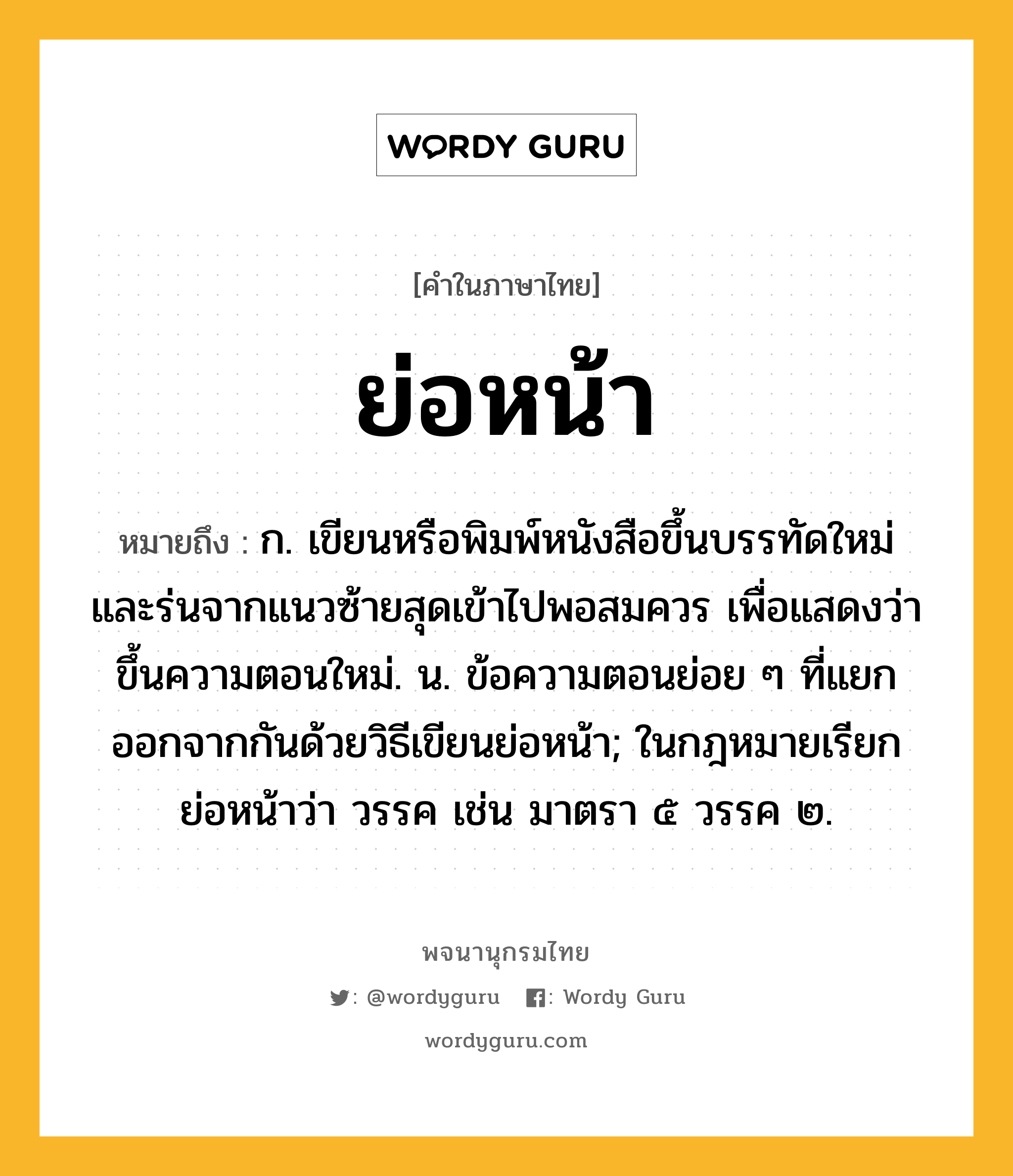 ย่อหน้า ความหมาย หมายถึงอะไร?, คำในภาษาไทย ย่อหน้า หมายถึง ก. เขียนหรือพิมพ์หนังสือขึ้นบรรทัดใหม่และร่นจากแนวซ้ายสุดเข้าไปพอสมควร เพื่อแสดงว่าขึ้นความตอนใหม่. น. ข้อความตอนย่อย ๆ ที่แยกออกจากกันด้วยวิธีเขียนย่อหน้า; ในกฎหมายเรียกย่อหน้าว่า วรรค เช่น มาตรา ๕ วรรค ๒.