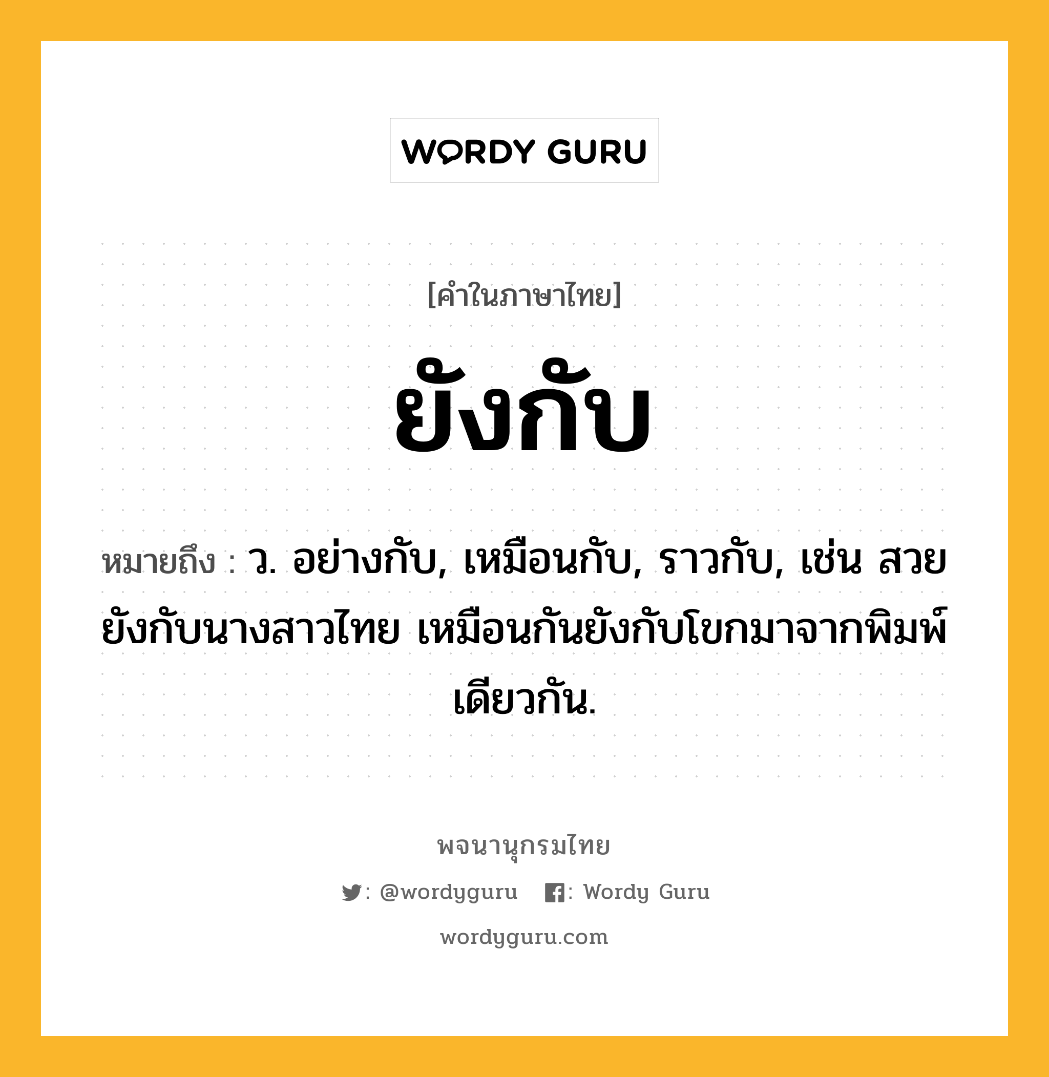 ยังกับ ความหมาย หมายถึงอะไร?, คำในภาษาไทย ยังกับ หมายถึง ว. อย่างกับ, เหมือนกับ, ราวกับ, เช่น สวยยังกับนางสาวไทย เหมือนกันยังกับโขกมาจากพิมพ์เดียวกัน.