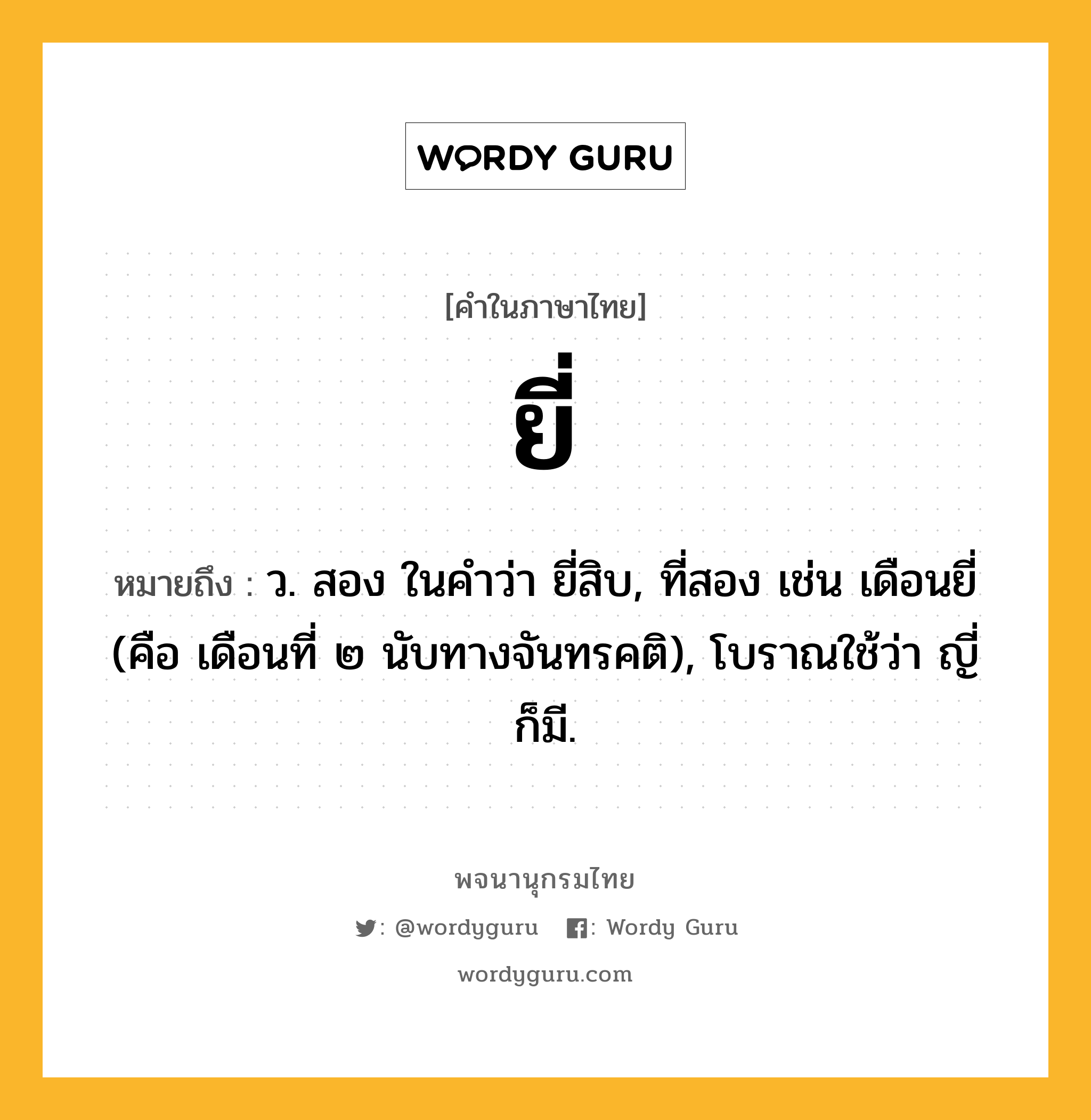 ยี่ หมายถึงอะไร?, คำในภาษาไทย ยี่ หมายถึง ว. สอง ในคำว่า ยี่สิบ, ที่สอง เช่น เดือนยี่ (คือ เดือนที่ ๒ นับทางจันทรคติ), โบราณใช้ว่า ญี่ ก็มี.
