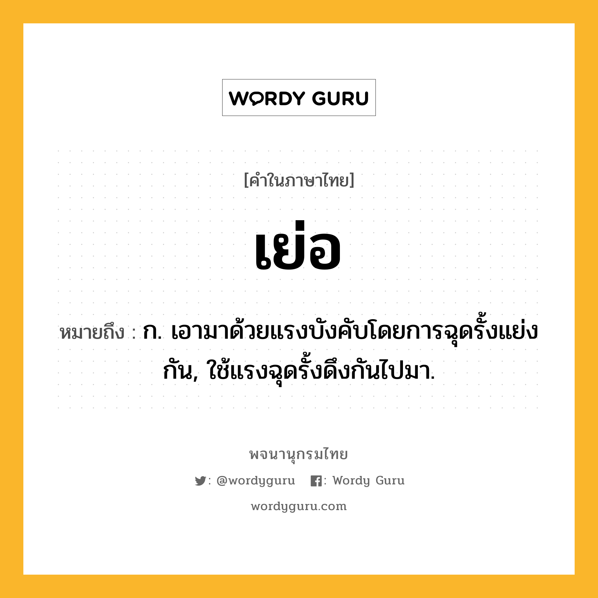 เย่อ หมายถึงอะไร?, คำในภาษาไทย เย่อ หมายถึง ก. เอามาด้วยแรงบังคับโดยการฉุดรั้งแย่งกัน, ใช้แรงฉุดรั้งดึงกันไปมา.