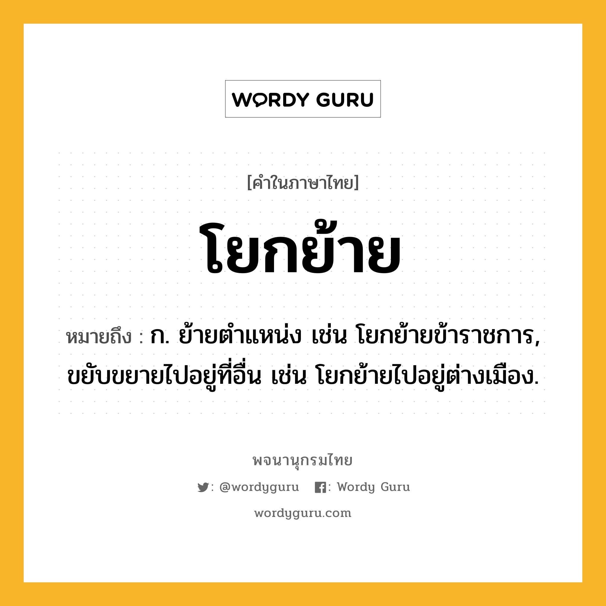 โยกย้าย ความหมาย หมายถึงอะไร?, คำในภาษาไทย โยกย้าย หมายถึง ก. ย้ายตำแหน่ง เช่น โยกย้ายข้าราชการ, ขยับขยายไปอยู่ที่อื่น เช่น โยกย้ายไปอยู่ต่างเมือง.