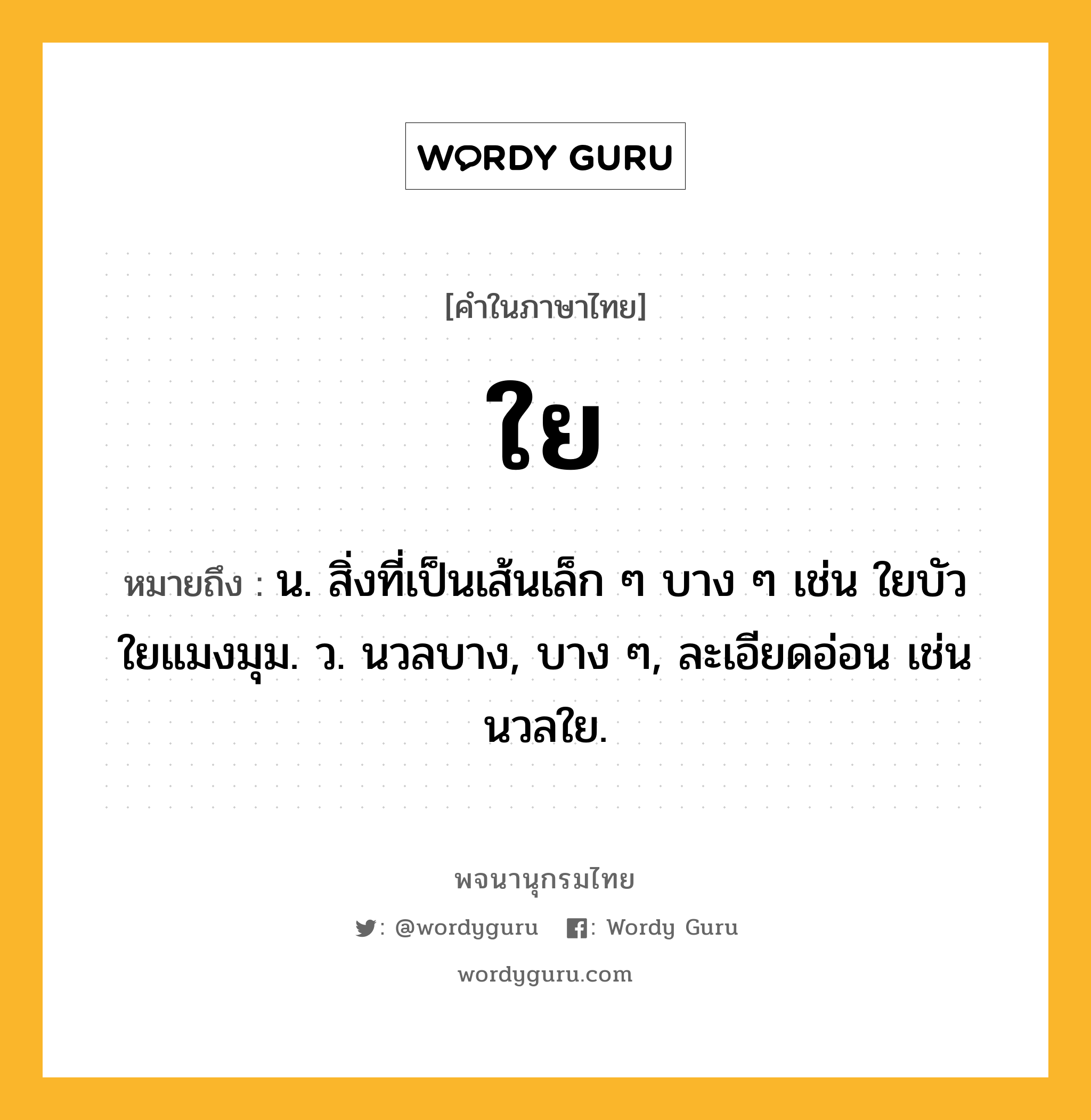 ใย ความหมาย หมายถึงอะไร?, คำในภาษาไทย ใย หมายถึง น. สิ่งที่เป็นเส้นเล็ก ๆ บาง ๆ เช่น ใยบัว ใยแมงมุม. ว. นวลบาง, บาง ๆ, ละเอียดอ่อน เช่น นวลใย.