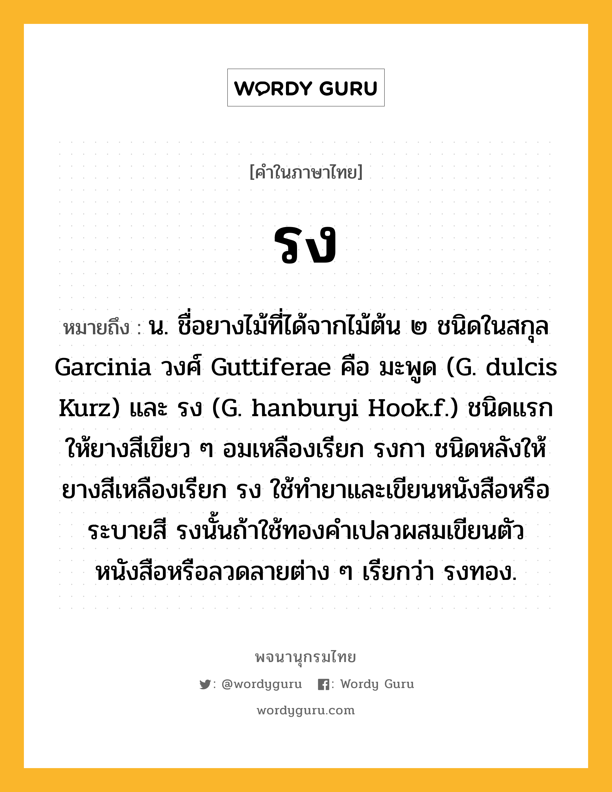 รง ความหมาย หมายถึงอะไร?, คำในภาษาไทย รง หมายถึง น. ชื่อยางไม้ที่ได้จากไม้ต้น ๒ ชนิดในสกุล Garcinia วงศ์ Guttiferae คือ มะพูด (G. dulcis Kurz) และ รง (G. hanburyi Hook.f.) ชนิดแรกให้ยางสีเขียว ๆ อมเหลืองเรียก รงกา ชนิดหลังให้ยางสีเหลืองเรียก รง ใช้ทำยาและเขียนหนังสือหรือระบายสี รงนั้นถ้าใช้ทองคำเปลวผสมเขียนตัวหนังสือหรือลวดลายต่าง ๆ เรียกว่า รงทอง.