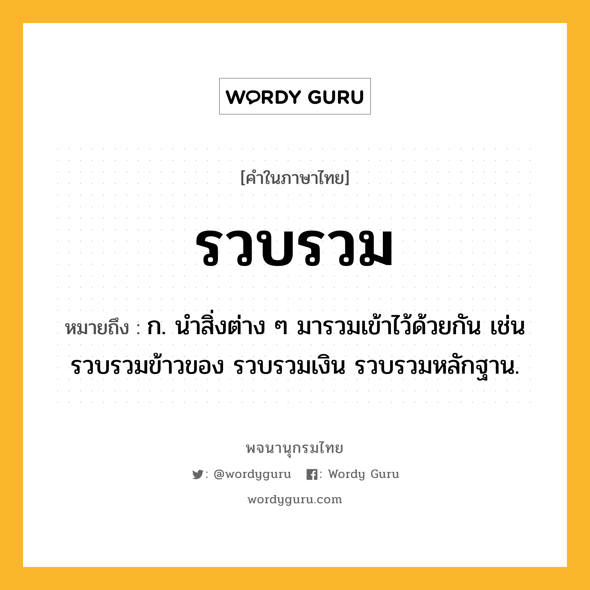 รวบรวม หมายถึงอะไร?, คำในภาษาไทย รวบรวม หมายถึง ก. นําสิ่งต่าง ๆ มารวมเข้าไว้ด้วยกัน เช่น รวบรวมข้าวของ รวบรวมเงิน รวบรวมหลักฐาน.