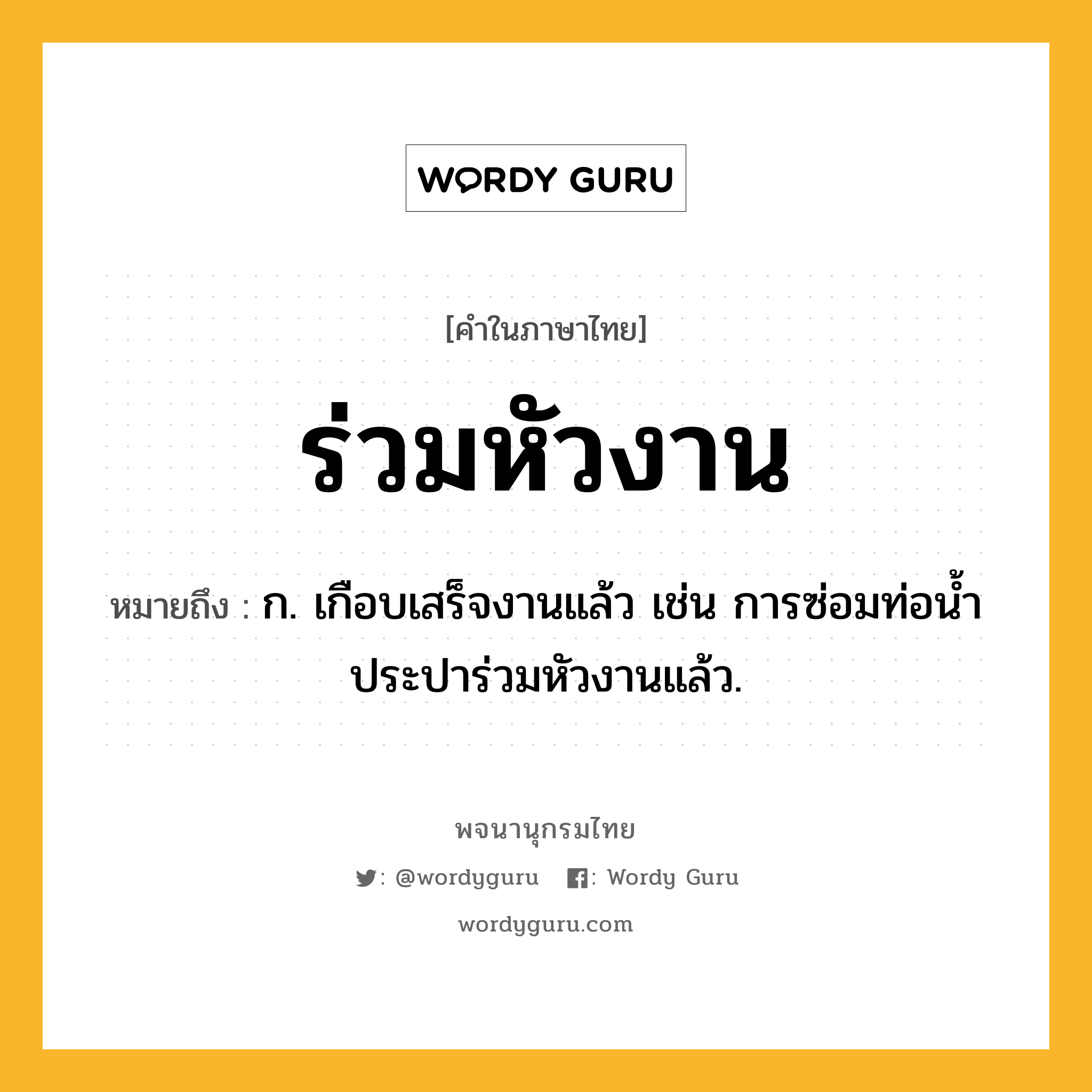 ร่วมหัวงาน ความหมาย หมายถึงอะไร?, คำในภาษาไทย ร่วมหัวงาน หมายถึง ก. เกือบเสร็จงานแล้ว เช่น การซ่อมท่อน้ำประปาร่วมหัวงานแล้ว.