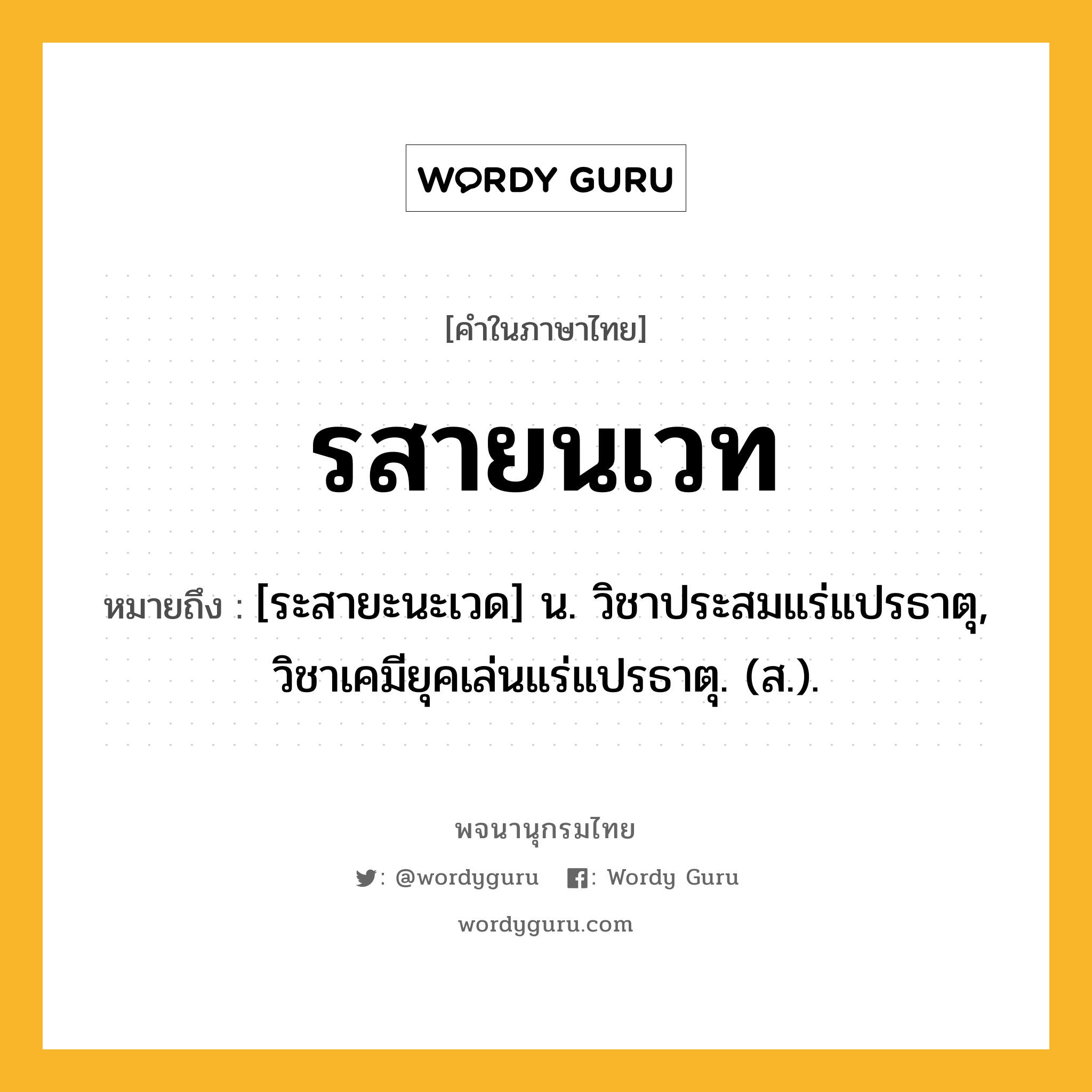 รสายนเวท หมายถึงอะไร?, คำในภาษาไทย รสายนเวท หมายถึง [ระสายะนะเวด] น. วิชาประสมแร่แปรธาตุ, วิชาเคมียุคเล่นแร่แปรธาตุ. (ส.).