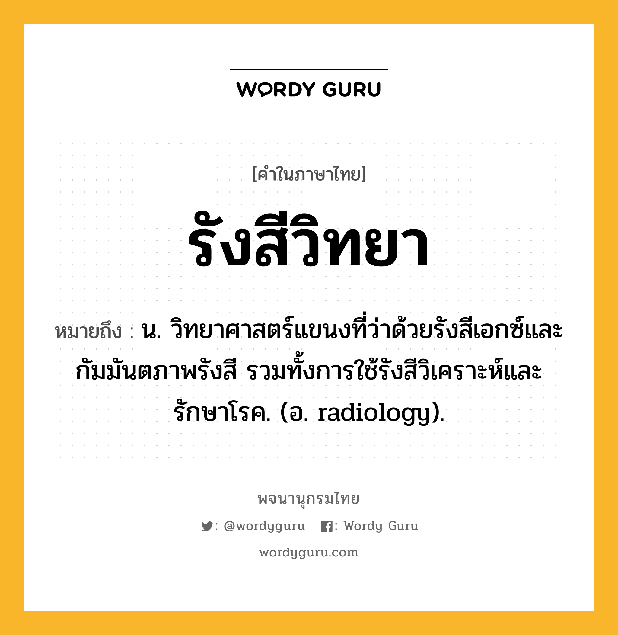 รังสีวิทยา ความหมาย หมายถึงอะไร?, คำในภาษาไทย รังสีวิทยา หมายถึง น. วิทยาศาสตร์แขนงที่ว่าด้วยรังสีเอกซ์และกัมมันตภาพรังสี รวมทั้งการใช้รังสีวิเคราะห์และรักษาโรค. (อ. radiology).