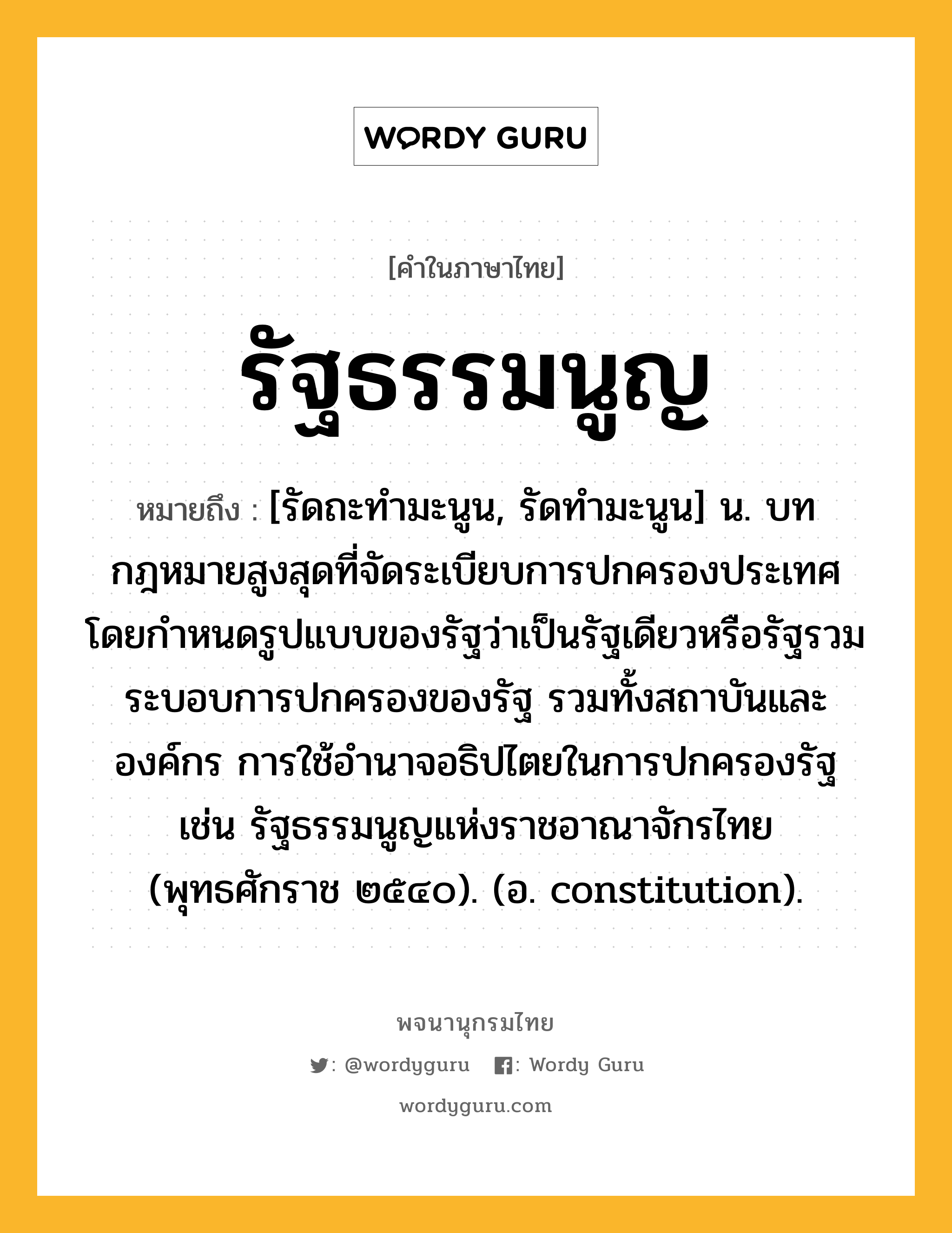 รัฐธรรมนูญ หมายถึงอะไร?, คำในภาษาไทย รัฐธรรมนูญ หมายถึง [รัดถะทํามะนูน, รัดทํามะนูน] น. บทกฎหมายสูงสุดที่จัดระเบียบการปกครองประเทศ โดยกำหนดรูปแบบของรัฐว่าเป็นรัฐเดียวหรือรัฐรวม ระบอบการปกครองของรัฐ รวมทั้งสถาบันและองค์กร การใช้อำนาจอธิปไตยในการปกครองรัฐ เช่น รัฐธรรมนูญแห่งราชอาณาจักรไทย (พุทธศักราช ๒๕๔๐). (อ. constitution).