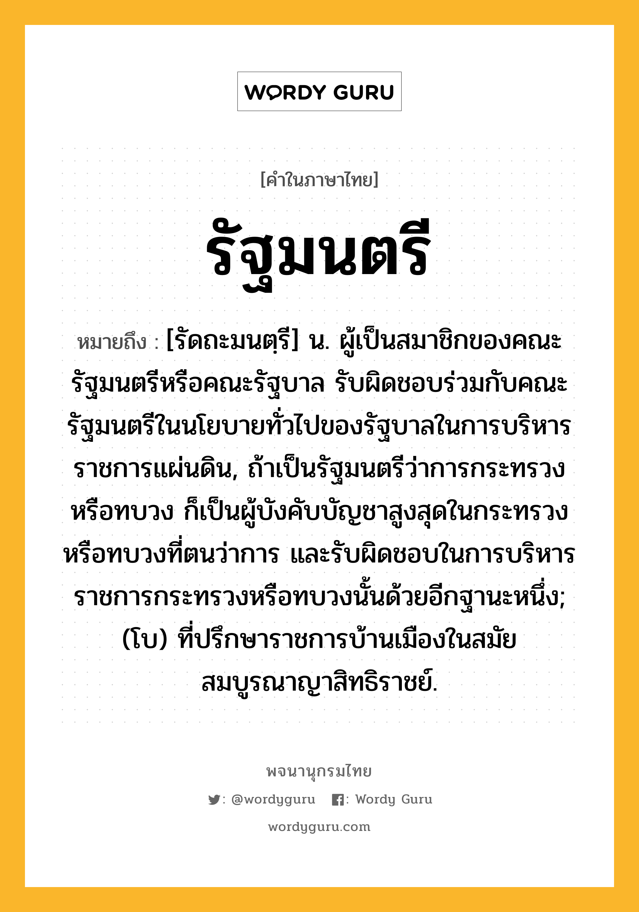 รัฐมนตรี หมายถึงอะไร?, คำในภาษาไทย รัฐมนตรี หมายถึง [รัดถะมนตฺรี] น. ผู้เป็นสมาชิกของคณะรัฐมนตรีหรือคณะรัฐบาล รับผิดชอบร่วมกับคณะรัฐมนตรีในนโยบายทั่วไปของรัฐบาลในการบริหารราชการแผ่นดิน, ถ้าเป็นรัฐมนตรีว่าการกระทรวงหรือทบวง ก็เป็นผู้บังคับบัญชาสูงสุดในกระทรวงหรือทบวงที่ตนว่าการ และรับผิดชอบในการบริหารราชการกระทรวงหรือทบวงนั้นด้วยอีกฐานะหนึ่ง; (โบ) ที่ปรึกษาราชการบ้านเมืองในสมัยสมบูรณาญาสิทธิราชย์.