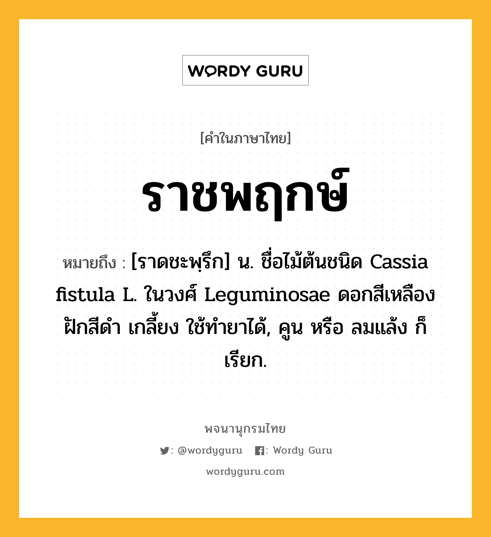 ราชพฤกษ์ ความหมาย หมายถึงอะไร?, คำในภาษาไทย ราชพฤกษ์ หมายถึง [ราดชะพฺรึก] น. ชื่อไม้ต้นชนิด Cassia fistula L. ในวงศ์ Leguminosae ดอกสีเหลือง ฝักสีดํา เกลี้ยง ใช้ทํายาได้, คูน หรือ ลมแล้ง ก็เรียก.