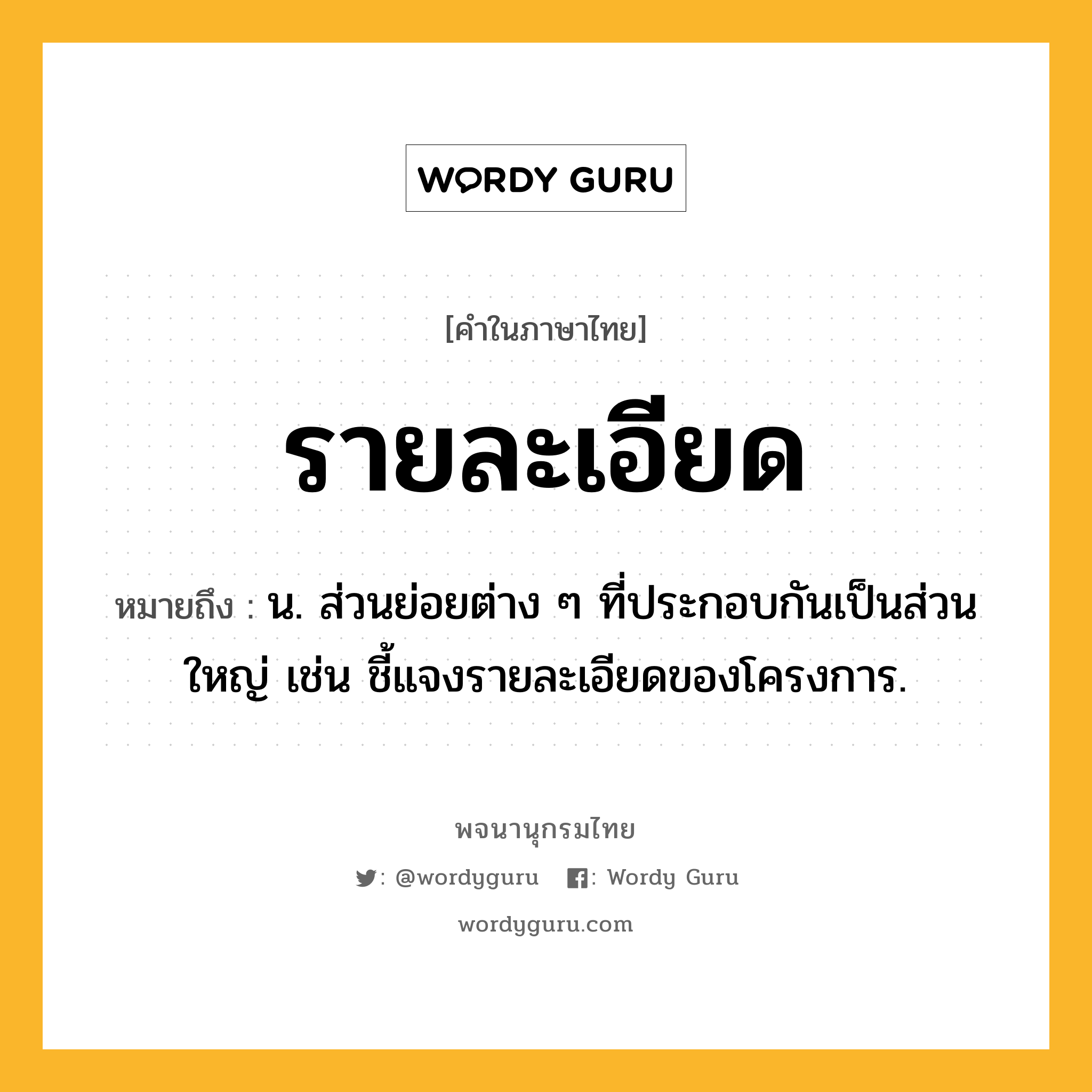 รายละเอียด ความหมาย หมายถึงอะไร?, คำในภาษาไทย รายละเอียด หมายถึง น. ส่วนย่อยต่าง ๆ ที่ประกอบกันเป็นส่วนใหญ่ เช่น ชี้แจงรายละเอียดของโครงการ.
