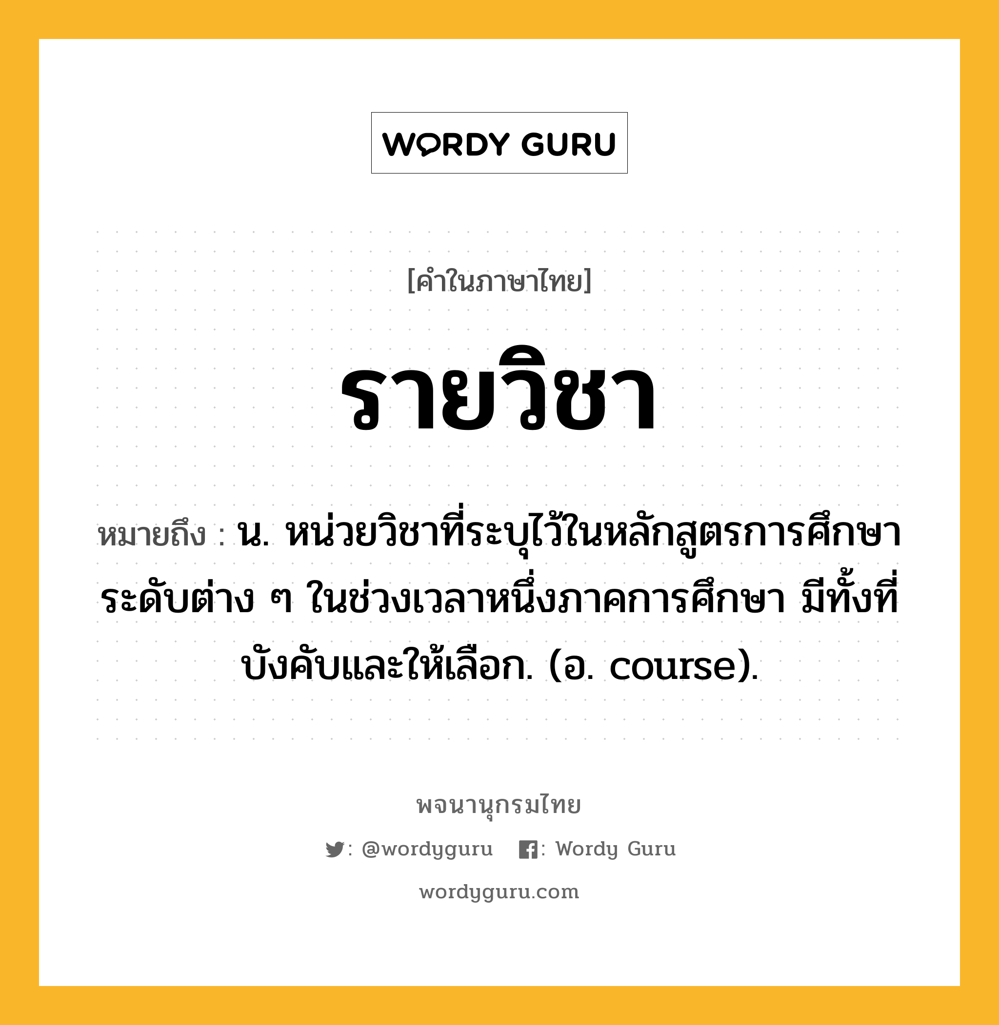 รายวิชา ความหมาย หมายถึงอะไร?, คำในภาษาไทย รายวิชา หมายถึง น. หน่วยวิชาที่ระบุไว้ในหลักสูตรการศึกษาระดับต่าง ๆ ในช่วงเวลาหนึ่งภาคการศึกษา มีทั้งที่บังคับและให้เลือก. (อ. course).