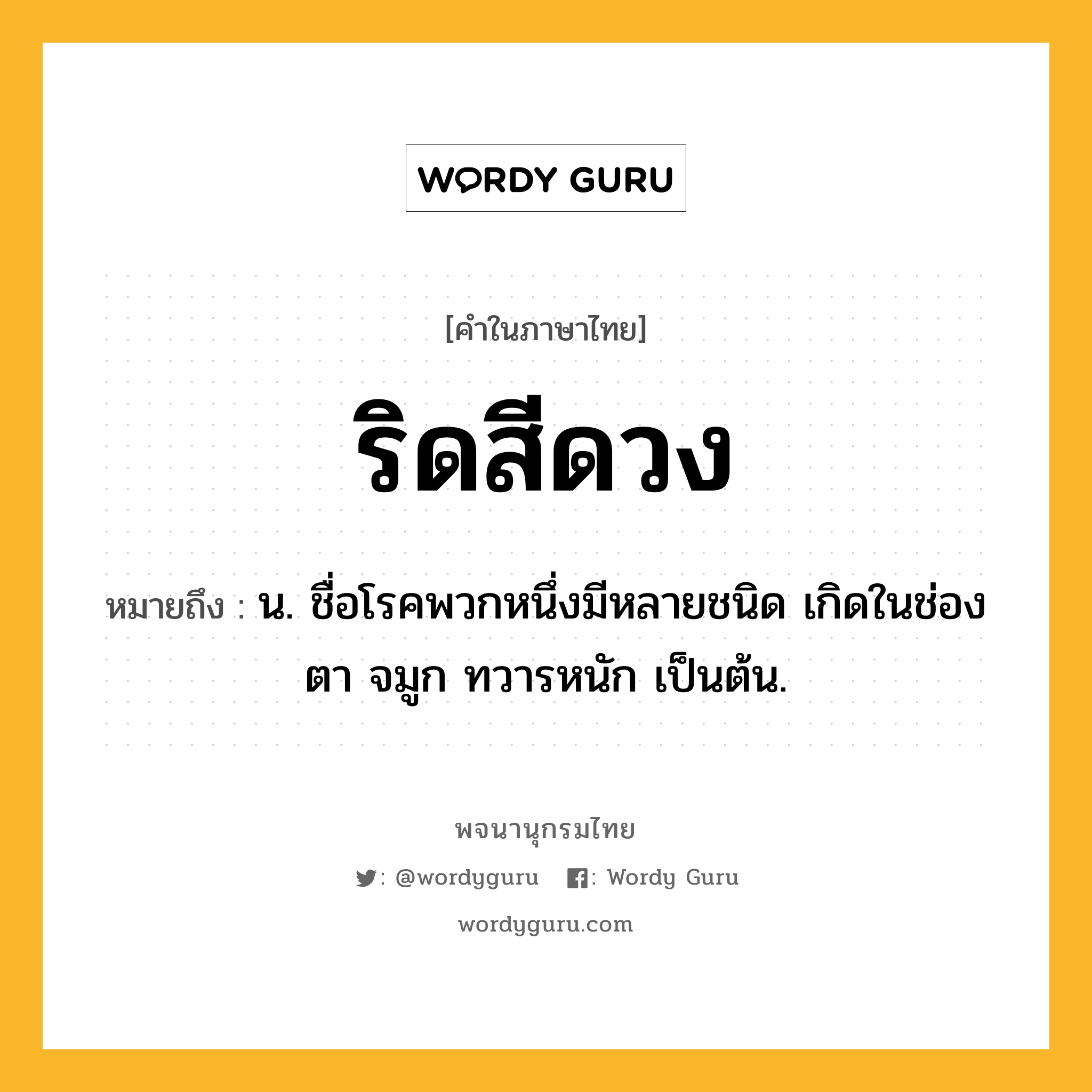 ริดสีดวง ความหมาย หมายถึงอะไร?, คำในภาษาไทย ริดสีดวง หมายถึง น. ชื่อโรคพวกหนึ่งมีหลายชนิด เกิดในช่องตา จมูก ทวารหนัก เป็นต้น.