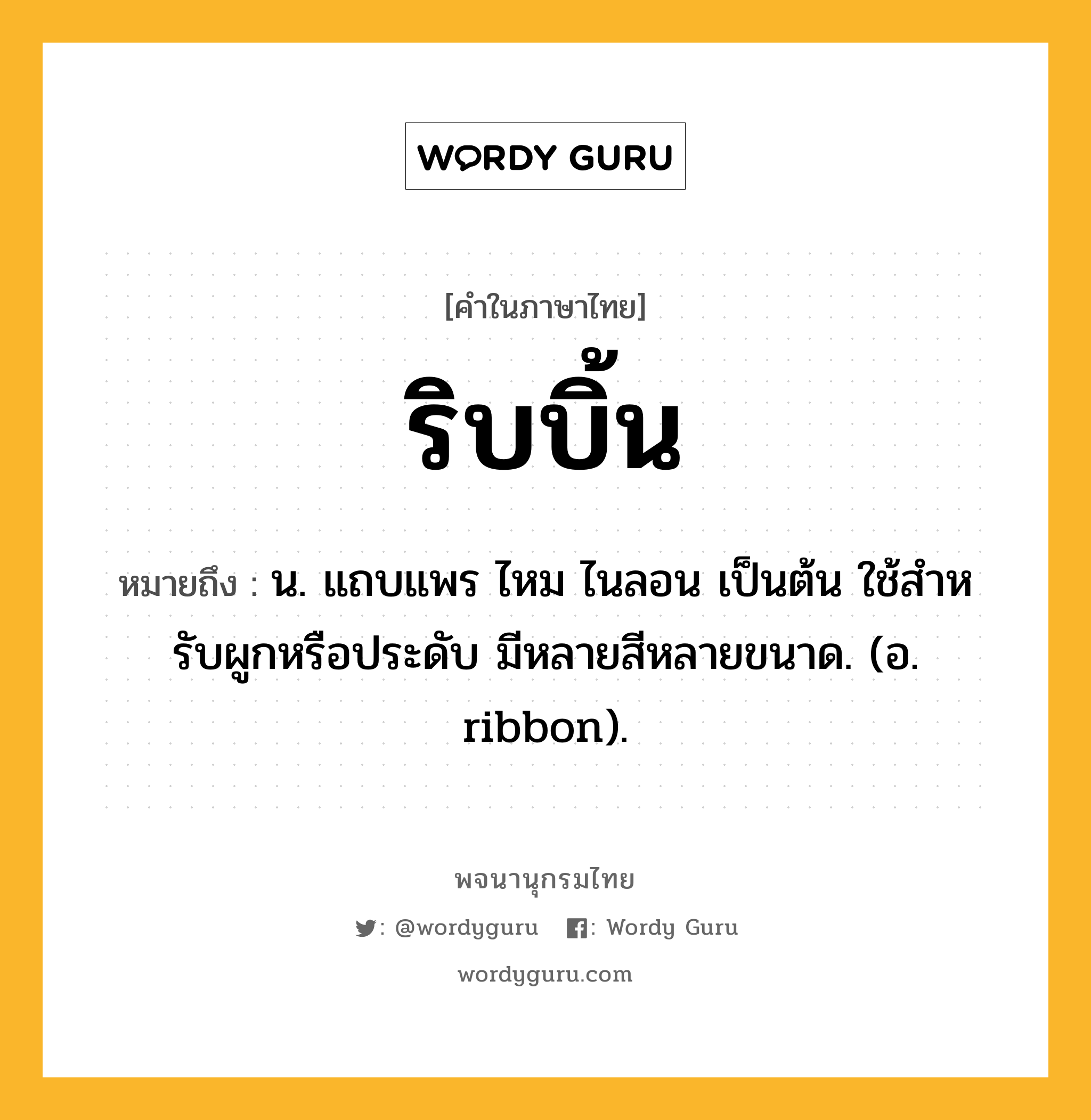 ริบบิ้น ความหมาย หมายถึงอะไร?, คำในภาษาไทย ริบบิ้น หมายถึง น. แถบแพร ไหม ไนลอน เป็นต้น ใช้สําหรับผูกหรือประดับ มีหลายสีหลายขนาด. (อ. ribbon).