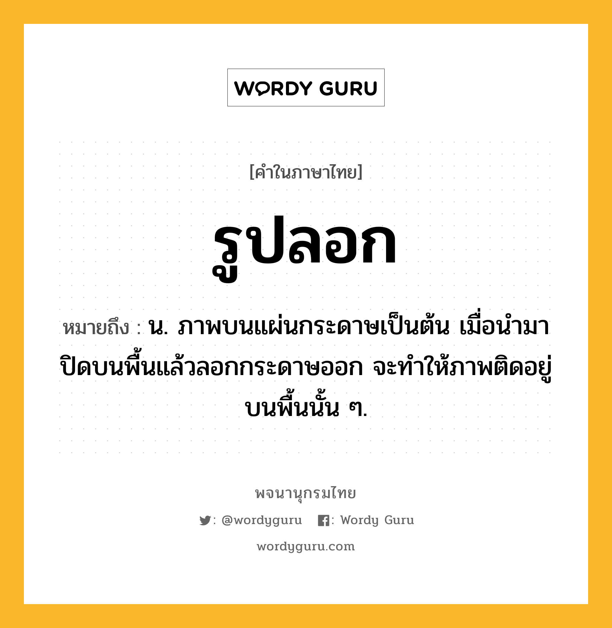 รูปลอก ความหมาย หมายถึงอะไร?, คำในภาษาไทย รูปลอก หมายถึง น. ภาพบนแผ่นกระดาษเป็นต้น เมื่อนํามาปิดบนพื้นแล้วลอกกระดาษออก จะทําให้ภาพติดอยู่บนพื้นนั้น ๆ.