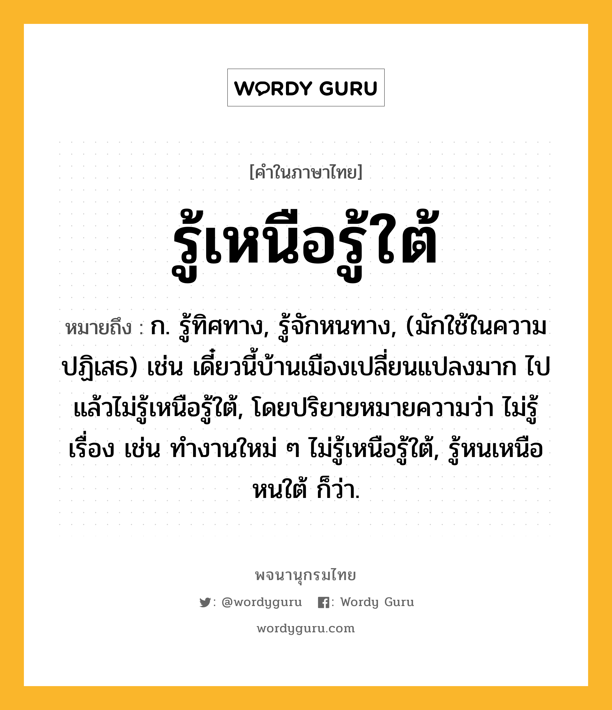 รู้เหนือรู้ใต้ ความหมาย หมายถึงอะไร?, คำในภาษาไทย รู้เหนือรู้ใต้ หมายถึง ก. รู้ทิศทาง, รู้จักหนทาง, (มักใช้ในความปฏิเสธ) เช่น เดี๋ยวนี้บ้านเมืองเปลี่ยนแปลงมาก ไปแล้วไม่รู้เหนือรู้ใต้, โดยปริยายหมายความว่า ไม่รู้เรื่อง เช่น ทำงานใหม่ ๆ ไม่รู้เหนือรู้ใต้, รู้หนเหนือหนใต้ ก็ว่า.