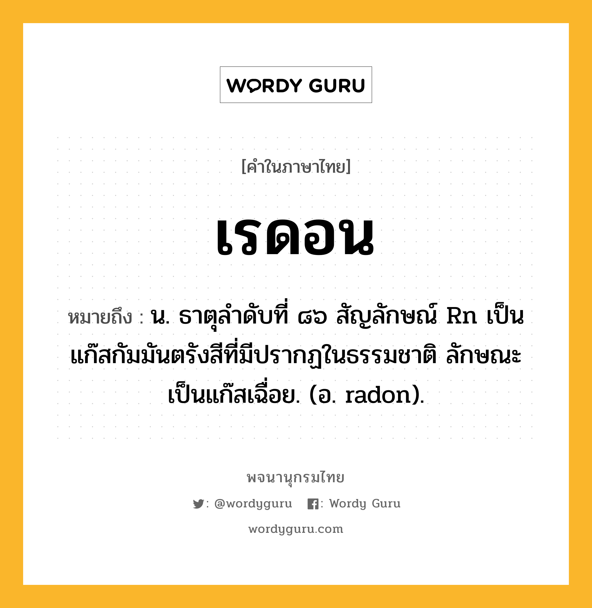 เรดอน ความหมาย หมายถึงอะไร?, คำในภาษาไทย เรดอน หมายถึง น. ธาตุลําดับที่ ๘๖ สัญลักษณ์ Rn เป็นแก๊สกัมมันตรังสีที่มีปรากฏในธรรมชาติ ลักษณะเป็นแก๊สเฉื่อย. (อ. radon).