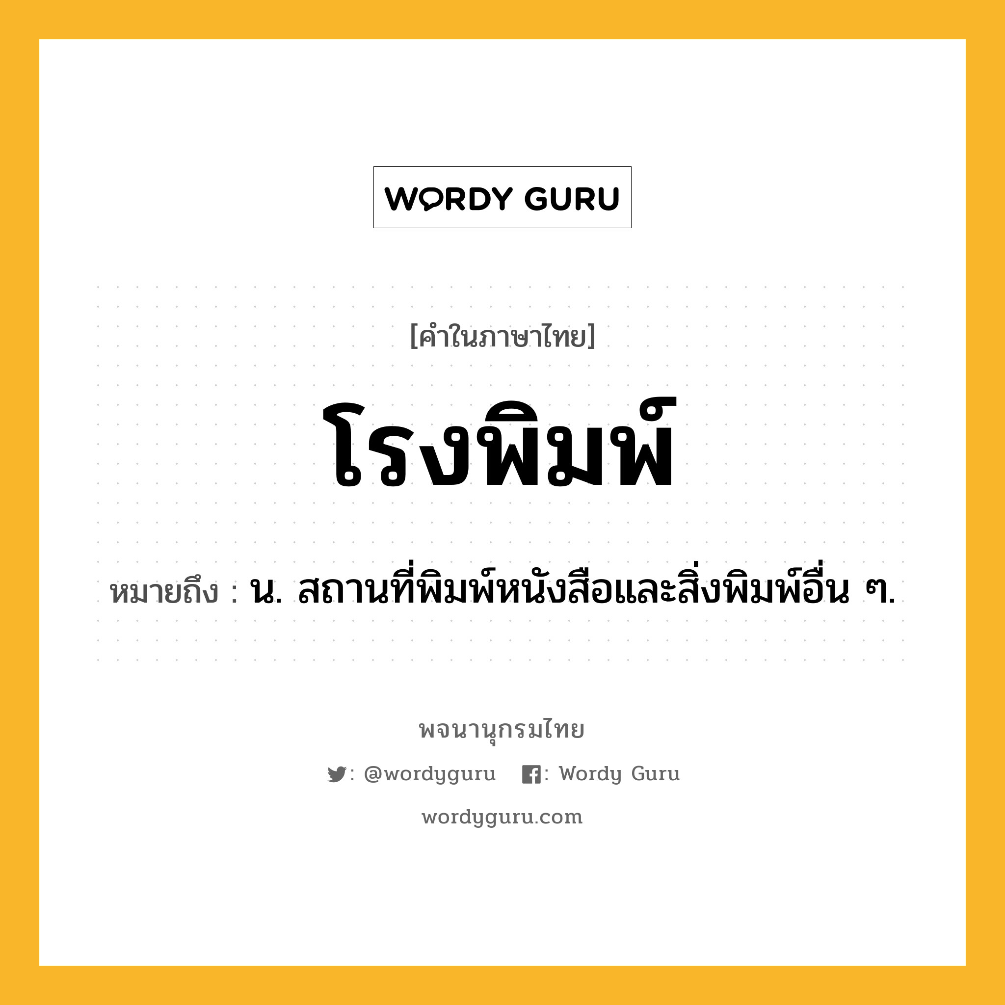 โรงพิมพ์ ความหมาย หมายถึงอะไร?, คำในภาษาไทย โรงพิมพ์ หมายถึง น. สถานที่พิมพ์หนังสือและสิ่งพิมพ์อื่น ๆ.