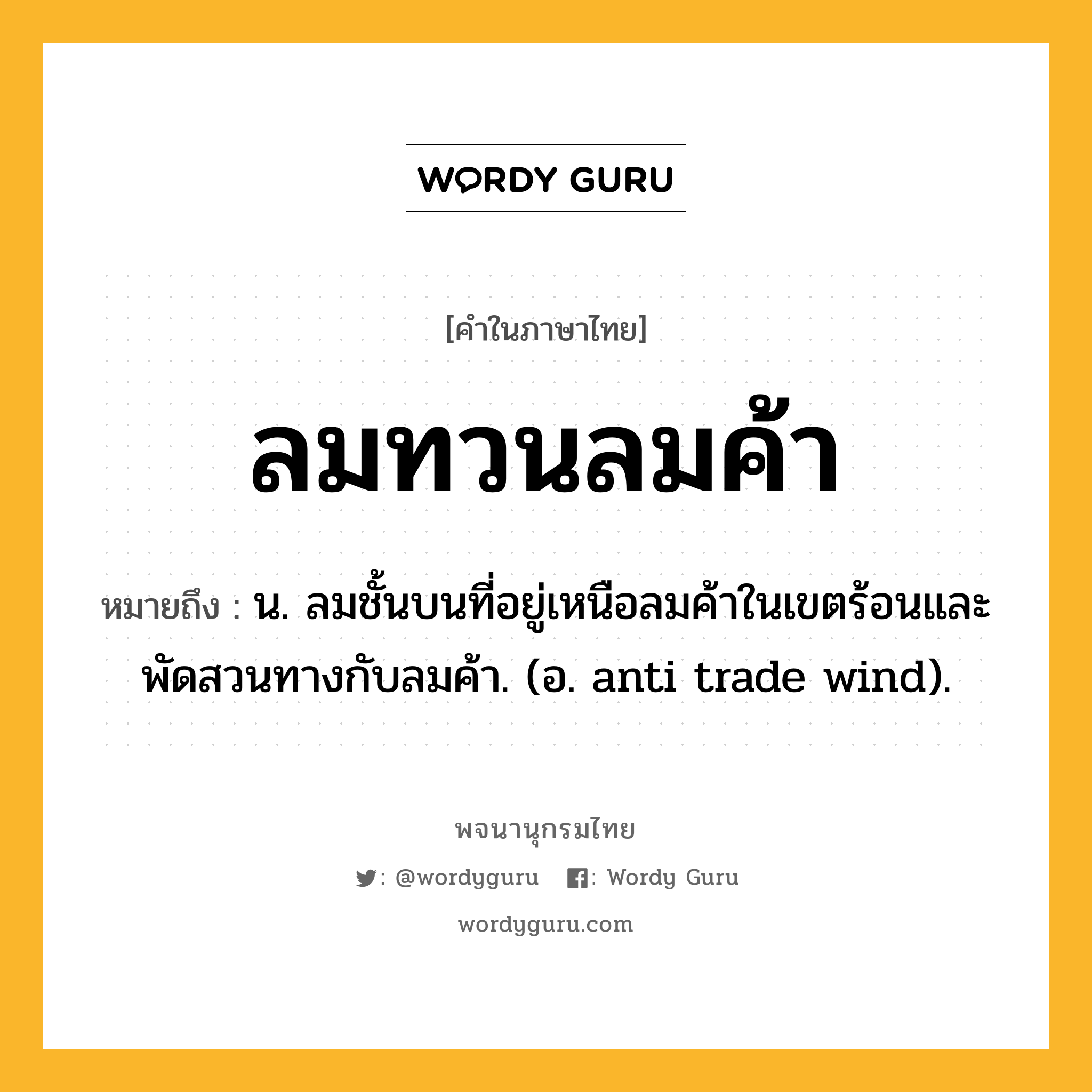 ลมทวนลมค้า หมายถึงอะไร?, คำในภาษาไทย ลมทวนลมค้า หมายถึง น. ลมชั้นบนที่อยู่เหนือลมค้าในเขตร้อนและพัดสวนทางกับลมค้า. (อ. anti trade wind).