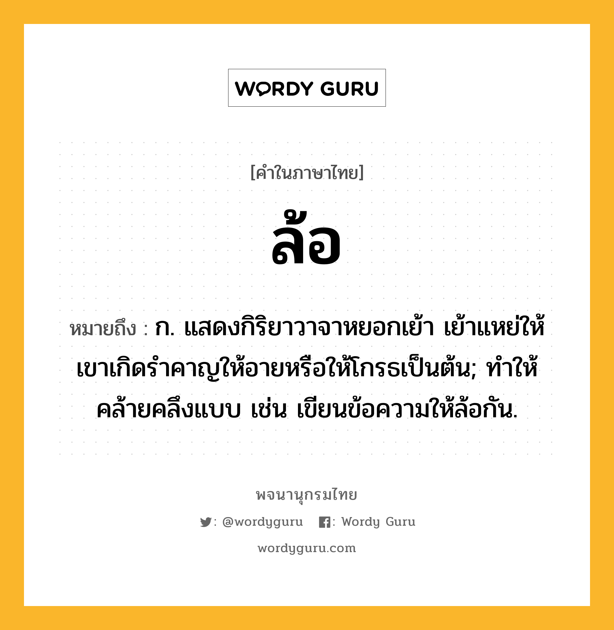 ล้อ ความหมาย หมายถึงอะไร?, คำในภาษาไทย ล้อ หมายถึง ก. แสดงกิริยาวาจาหยอกเย้า เย้าแหย่ให้เขาเกิดรําคาญให้อายหรือให้โกรธเป็นต้น; ทำให้คล้ายคลึงแบบ เช่น เขียนข้อความให้ล้อกัน.