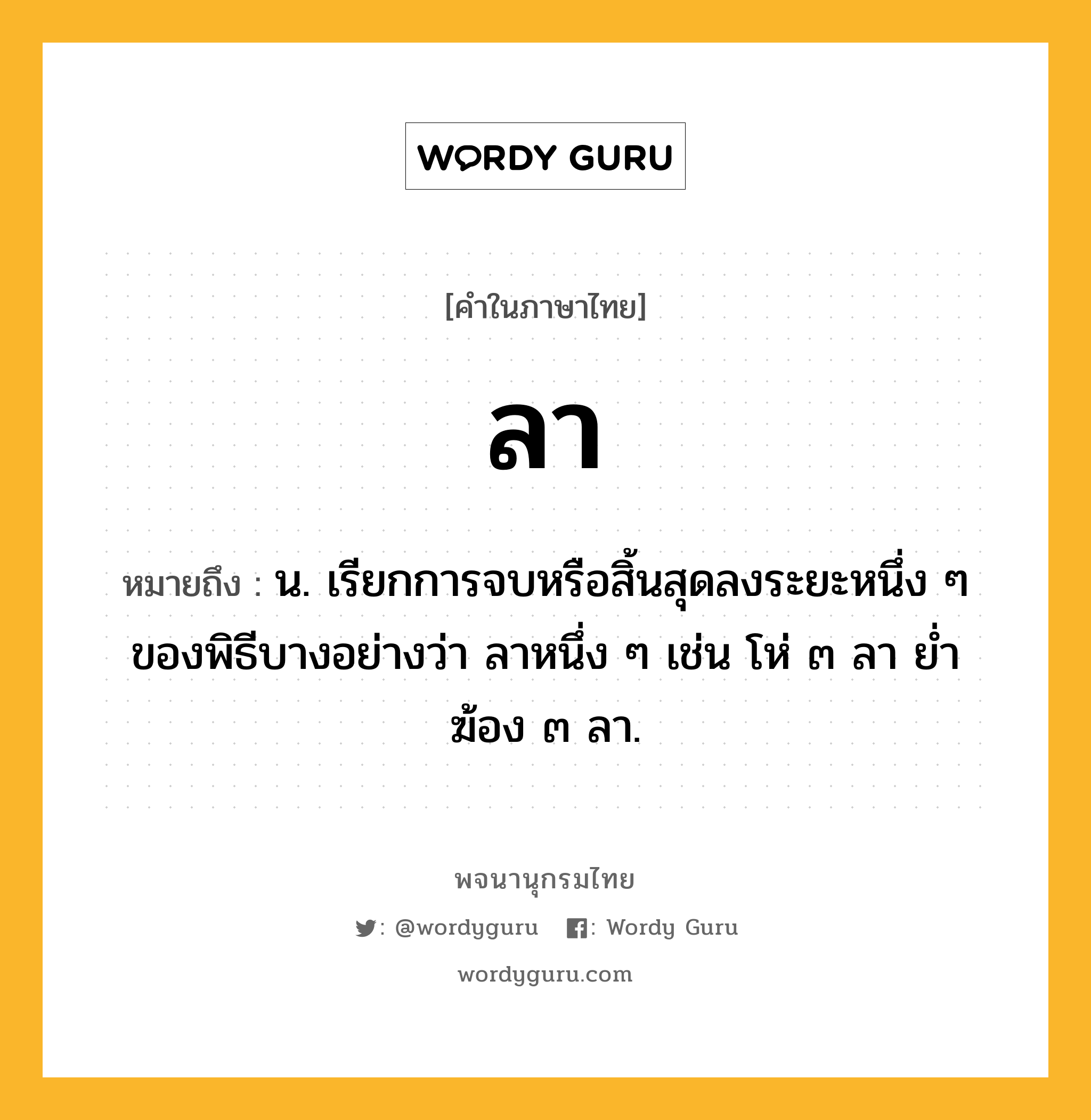 ลา ความหมาย หมายถึงอะไร?, คำในภาษาไทย ลา หมายถึง น. เรียกการจบหรือสิ้นสุดลงระยะหนึ่ง ๆ ของพิธีบางอย่างว่า ลาหนึ่ง ๆ เช่น โห่ ๓ ลา ยํ่าฆ้อง ๓ ลา.
