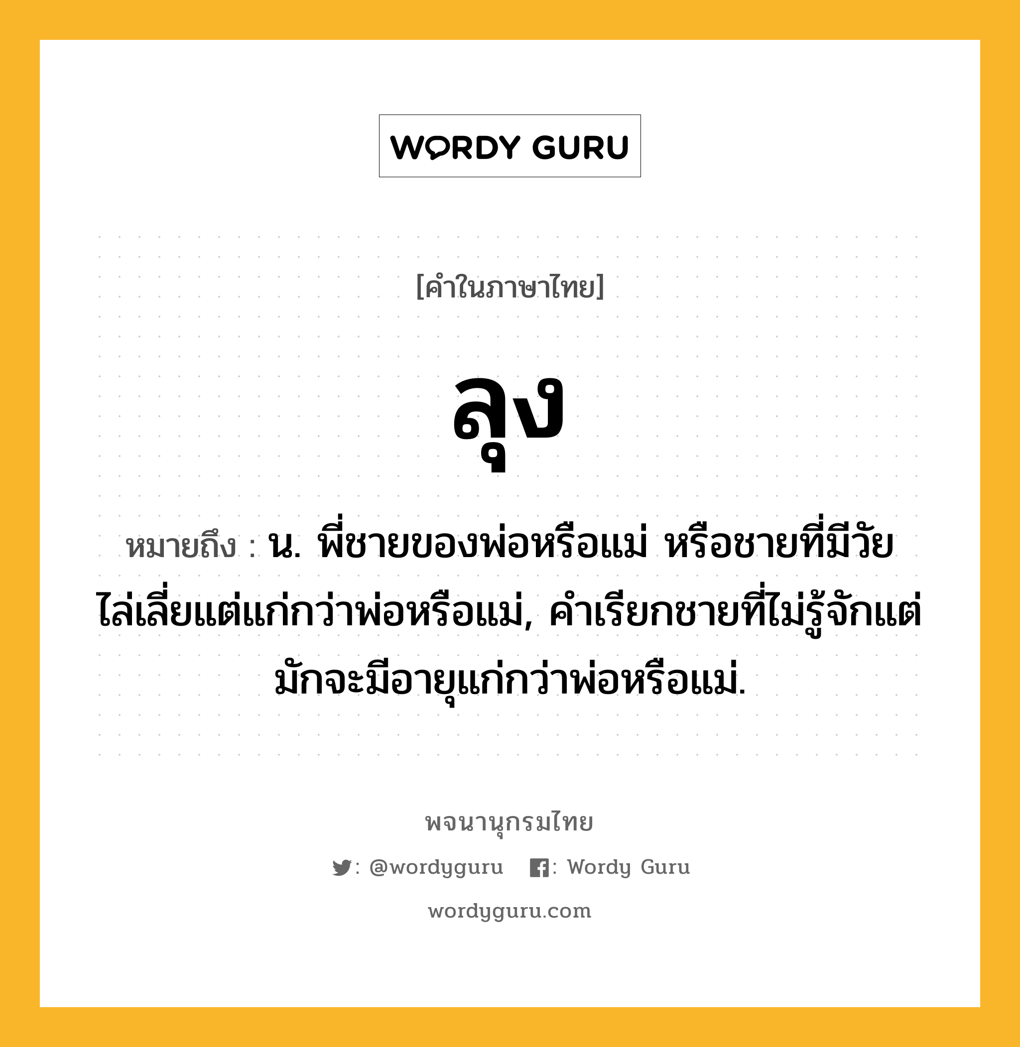 ลุง ความหมาย หมายถึงอะไร?, คำในภาษาไทย ลุง หมายถึง น. พี่ชายของพ่อหรือแม่ หรือชายที่มีวัยไล่เลี่ยแต่แก่กว่าพ่อหรือแม่, คําเรียกชายที่ไม่รู้จักแต่มักจะมีอายุแก่กว่าพ่อหรือแม่.