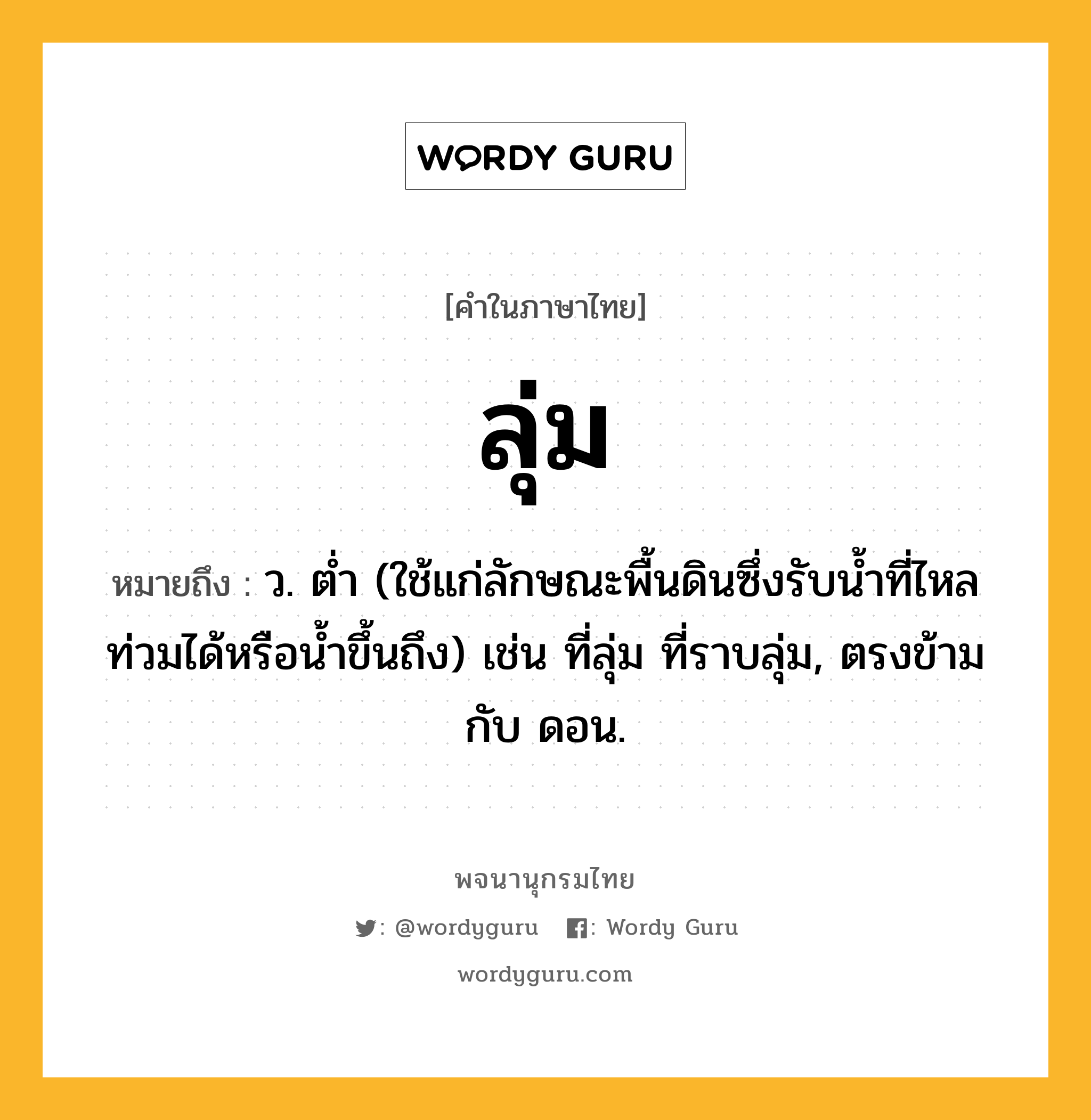 ลุ่ม หมายถึงอะไร?, คำในภาษาไทย ลุ่ม หมายถึง ว. ตํ่า (ใช้แก่ลักษณะพื้นดินซึ่งรับนํ้าที่ไหลท่วมได้หรือนํ้าขึ้นถึง) เช่น ที่ลุ่ม ที่ราบลุ่ม, ตรงข้ามกับ ดอน.