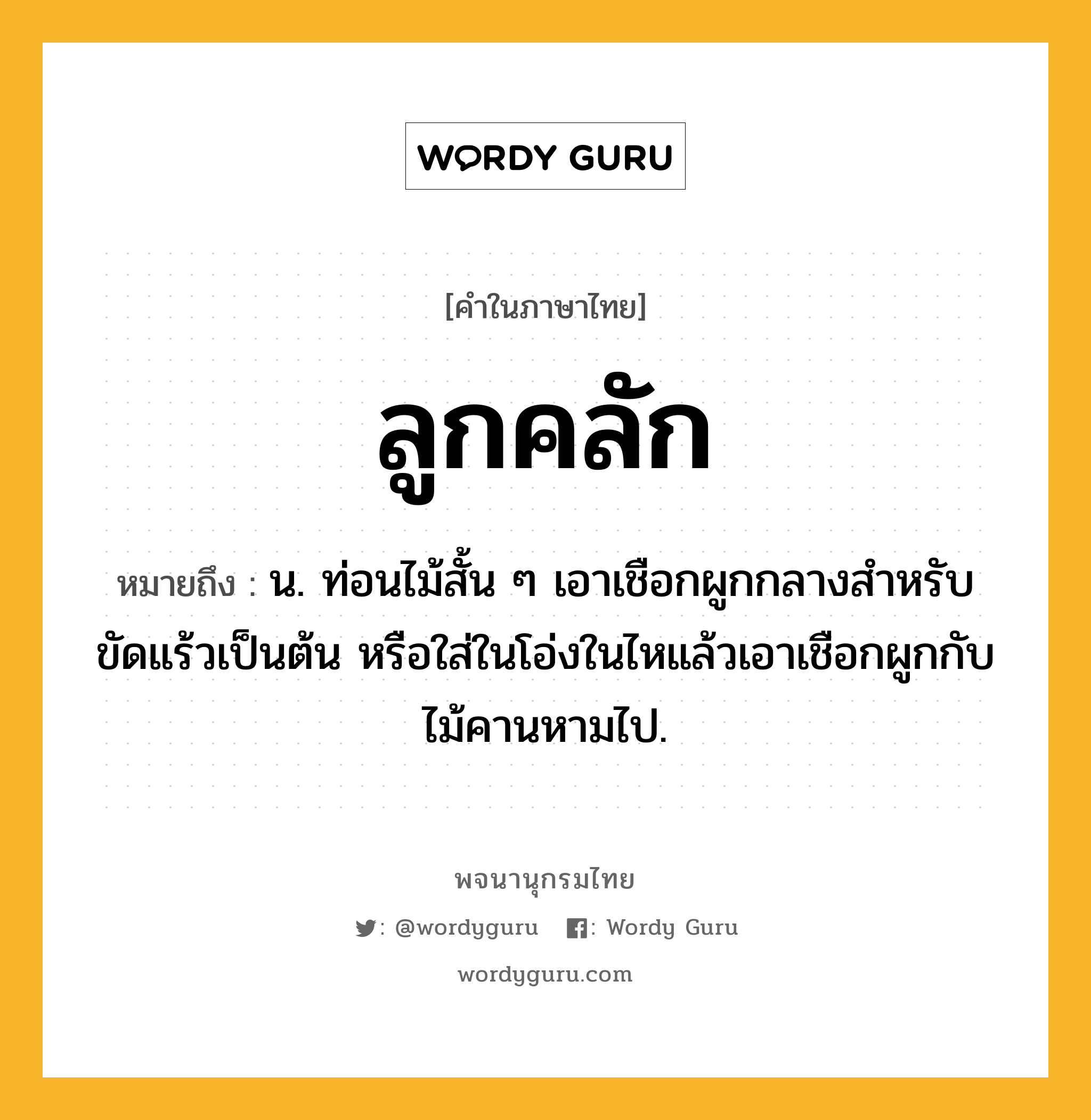 ลูกคลัก หมายถึงอะไร?, คำในภาษาไทย ลูกคลัก หมายถึง น. ท่อนไม้สั้น ๆ เอาเชือกผูกกลางสําหรับขัดแร้วเป็นต้น หรือใส่ในโอ่งในไหแล้วเอาเชือกผูกกับไม้คานหามไป.