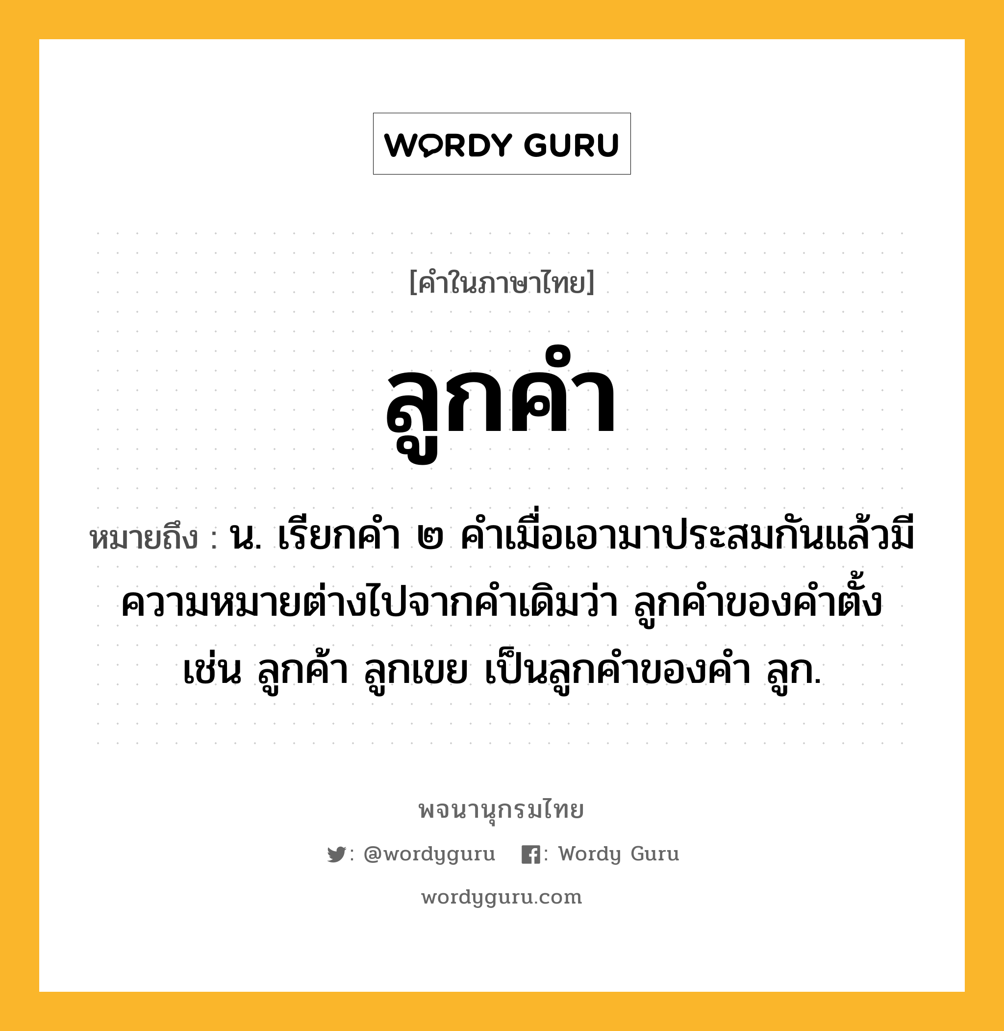 ลูกคำ ความหมาย หมายถึงอะไร?, คำในภาษาไทย ลูกคำ หมายถึง น. เรียกคํา ๒ คําเมื่อเอามาประสมกันแล้วมีความหมายต่างไปจากคําเดิมว่า ลูกคําของคําตั้ง เช่น ลูกค้า ลูกเขย เป็นลูกคําของคํา ลูก.