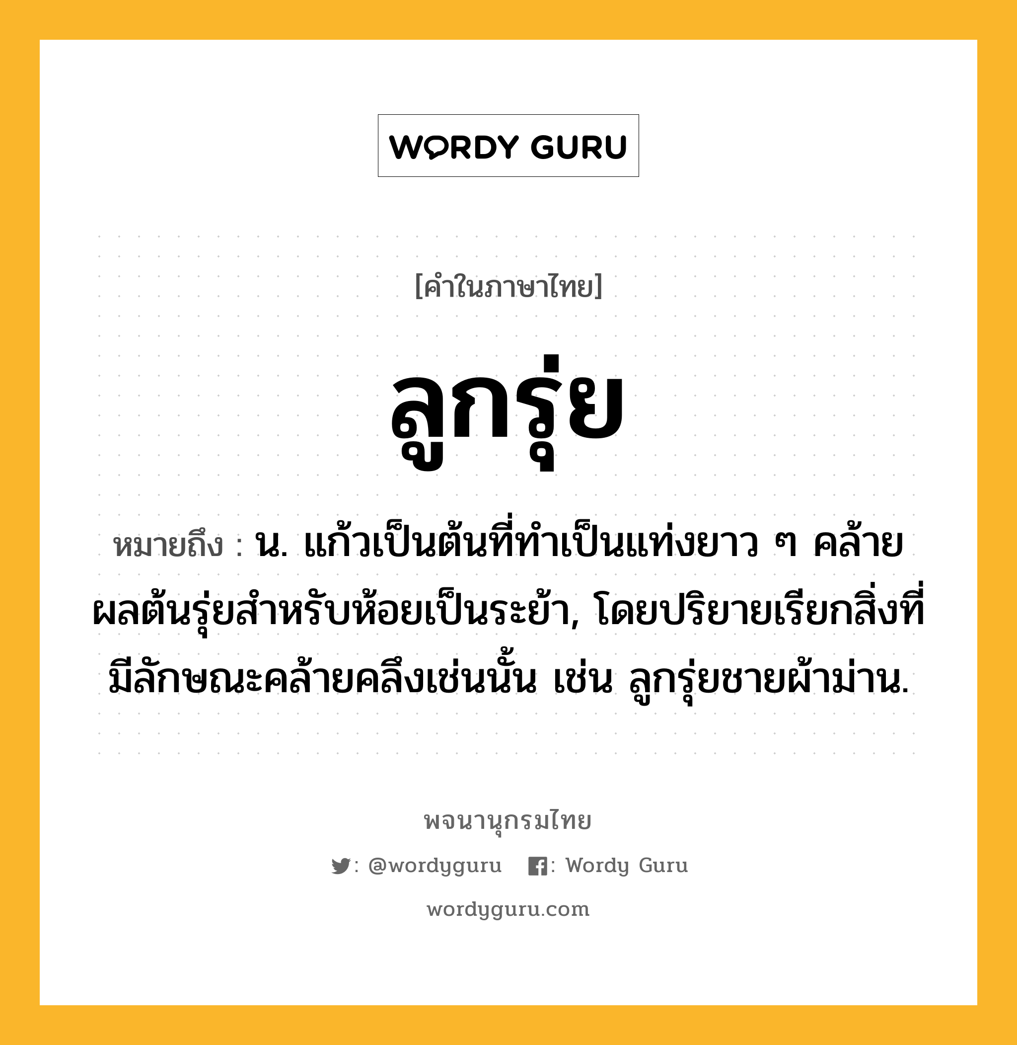 ลูกรุ่ย หมายถึงอะไร?, คำในภาษาไทย ลูกรุ่ย หมายถึง น. แก้วเป็นต้นที่ทําเป็นแท่งยาว ๆ คล้ายผลต้นรุ่ยสําหรับห้อยเป็นระย้า, โดยปริยายเรียกสิ่งที่มีลักษณะคล้ายคลึงเช่นนั้น เช่น ลูกรุ่ยชายผ้าม่าน.