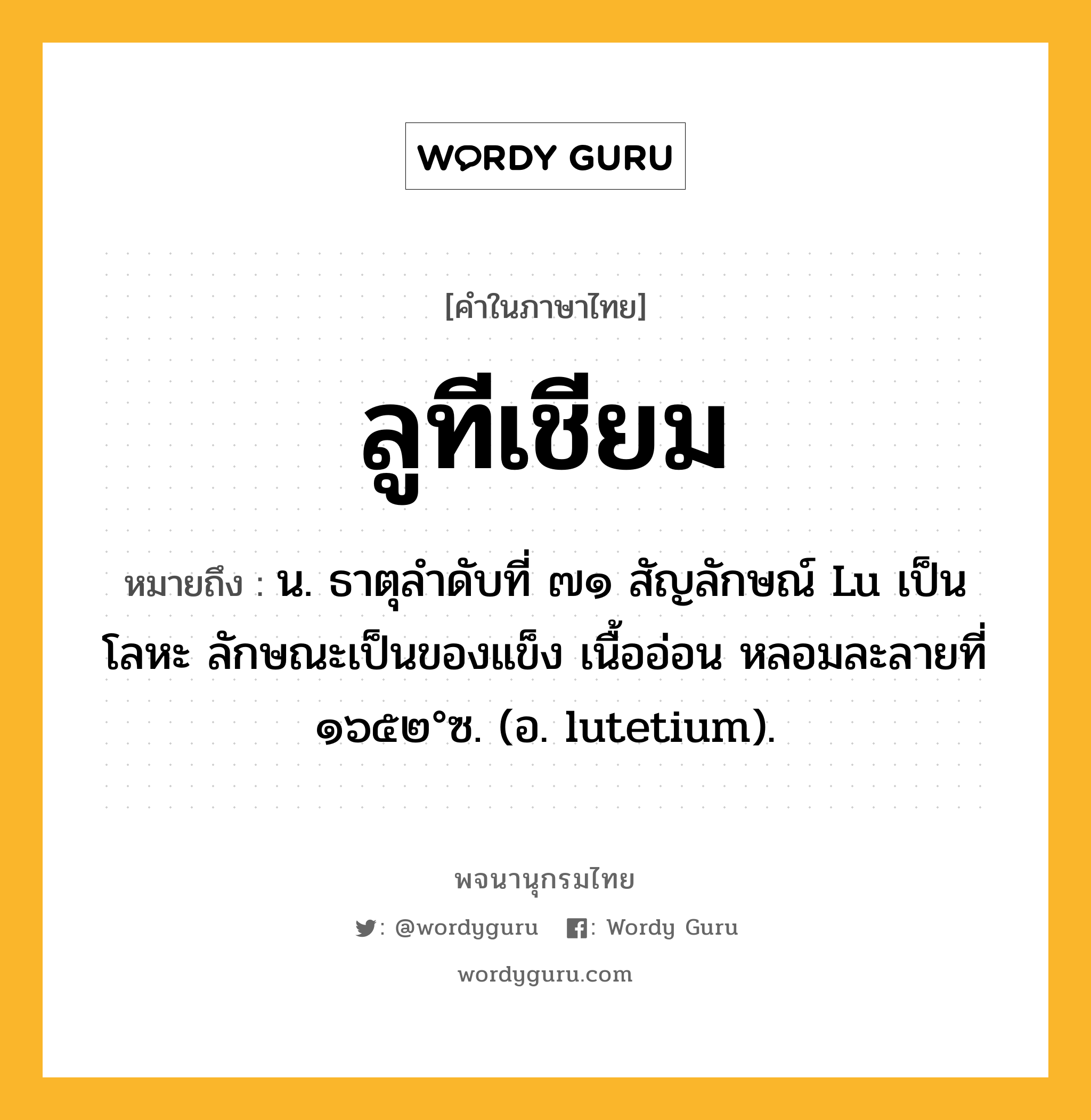 ลูทีเชียม ความหมาย หมายถึงอะไร?, คำในภาษาไทย ลูทีเชียม หมายถึง น. ธาตุลําดับที่ ๗๑ สัญลักษณ์ Lu เป็นโลหะ ลักษณะเป็นของแข็ง เนื้ออ่อน หลอมละลายที่ ๑๖๕๒°ซ. (อ. lutetium).
