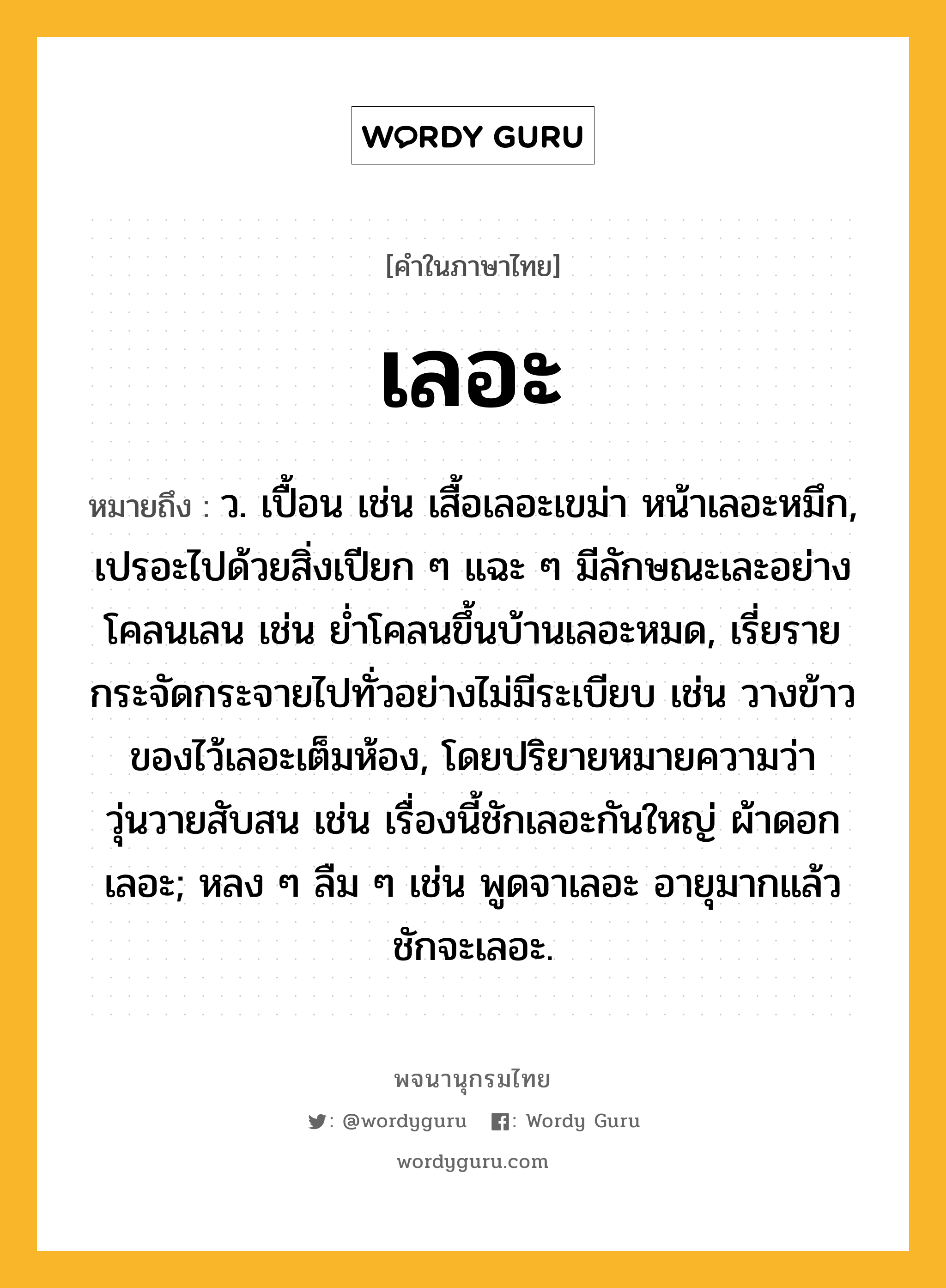 เลอะ ความหมาย หมายถึงอะไร?, คำในภาษาไทย เลอะ หมายถึง ว. เปื้อน เช่น เสื้อเลอะเขม่า หน้าเลอะหมึก, เปรอะไปด้วยสิ่งเปียก ๆ แฉะ ๆ มีลักษณะเละอย่างโคลนเลน เช่น ย่ำโคลนขึ้นบ้านเลอะหมด, เรี่ยรายกระจัดกระจายไปทั่วอย่างไม่มีระเบียบ เช่น วางข้าวของไว้เลอะเต็มห้อง, โดยปริยายหมายความว่า วุ่นวายสับสน เช่น เรื่องนี้ชักเลอะกันใหญ่ ผ้าดอกเลอะ; หลง ๆ ลืม ๆ เช่น พูดจาเลอะ อายุมากแล้วชักจะเลอะ.