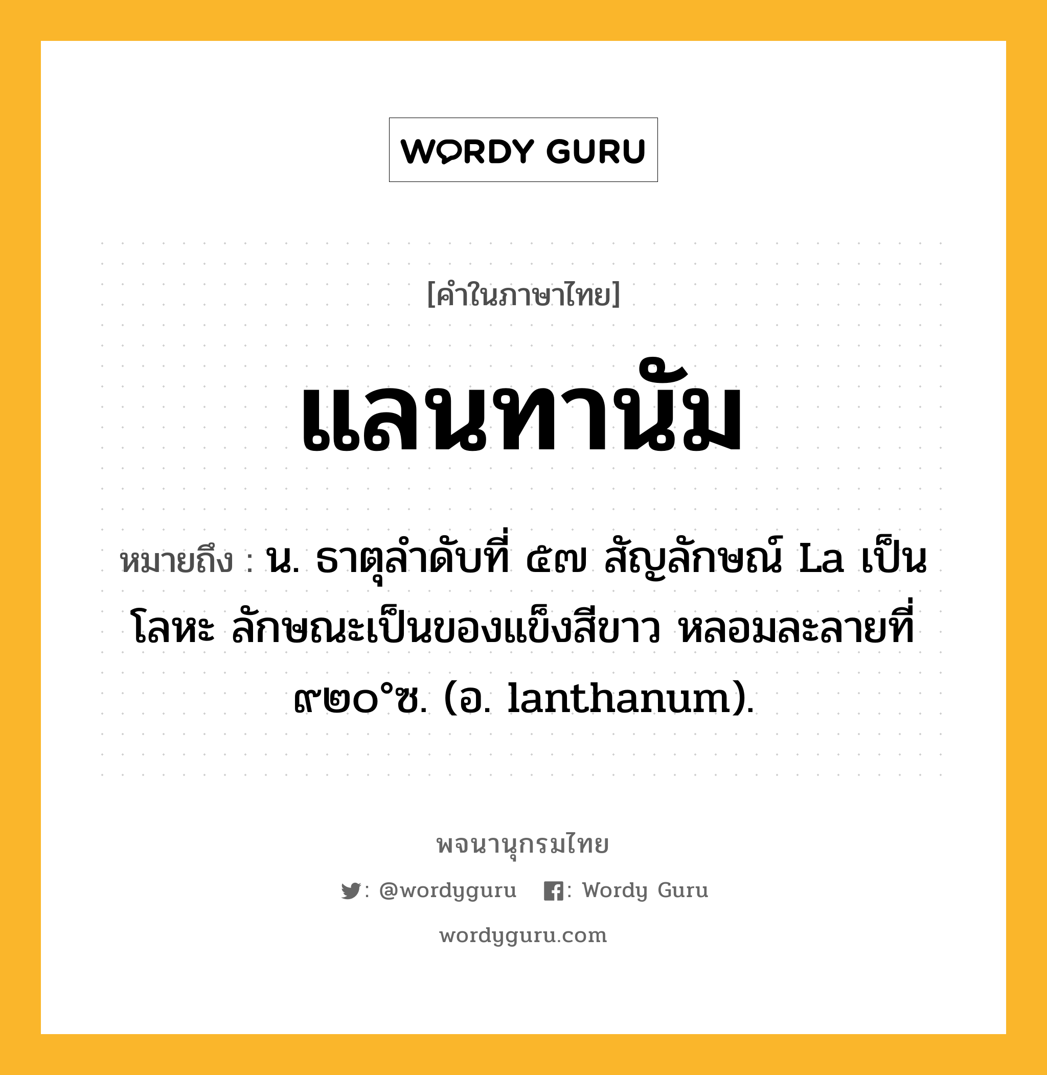 แลนทานัม ความหมาย หมายถึงอะไร?, คำในภาษาไทย แลนทานัม หมายถึง น. ธาตุลําดับที่ ๕๗ สัญลักษณ์ La เป็นโลหะ ลักษณะเป็นของแข็งสีขาว หลอมละลายที่ ๙๒๐°ซ. (อ. lanthanum).