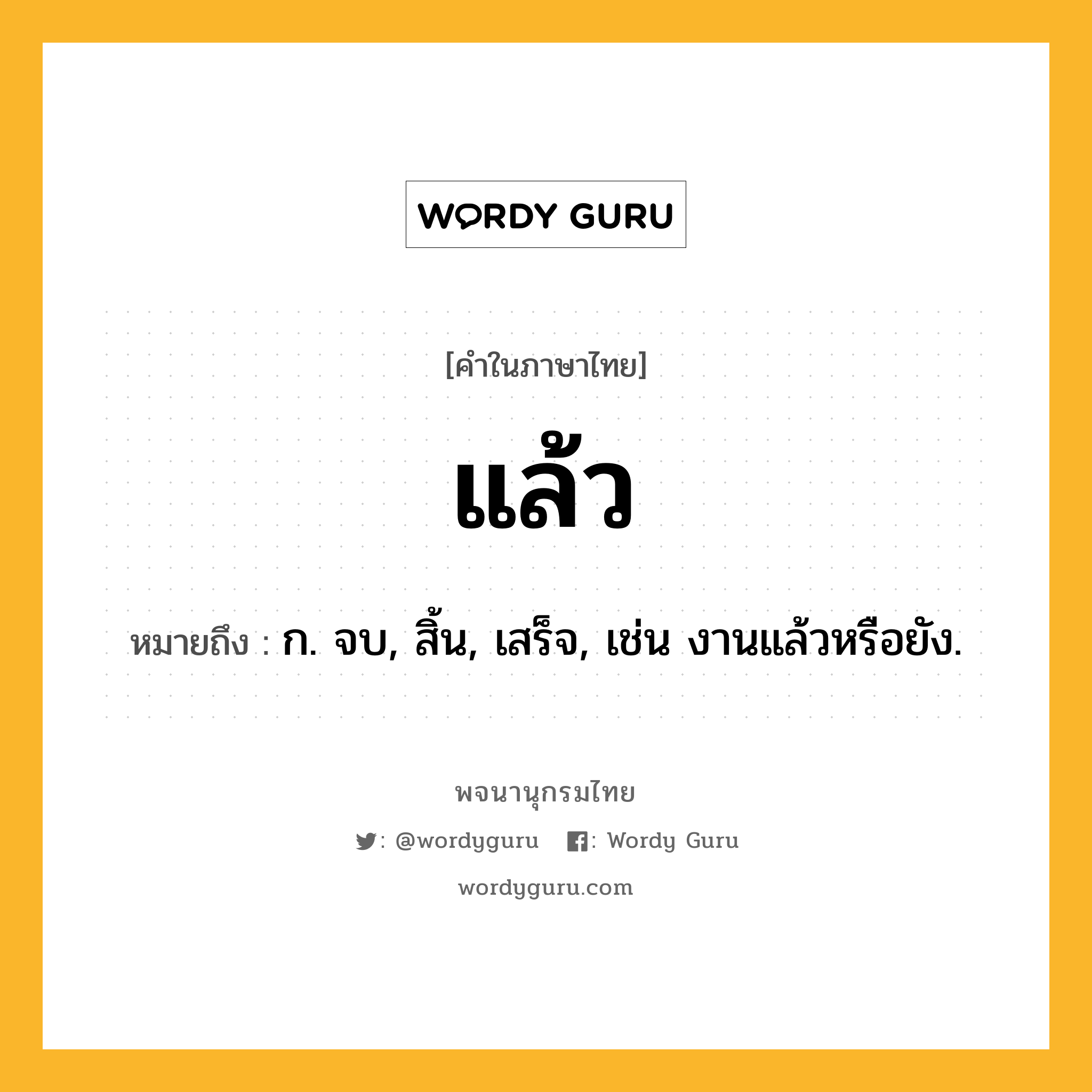 แล้ว หมายถึงอะไร?, คำในภาษาไทย แล้ว หมายถึง ก. จบ, สิ้น, เสร็จ, เช่น งานแล้วหรือยัง.