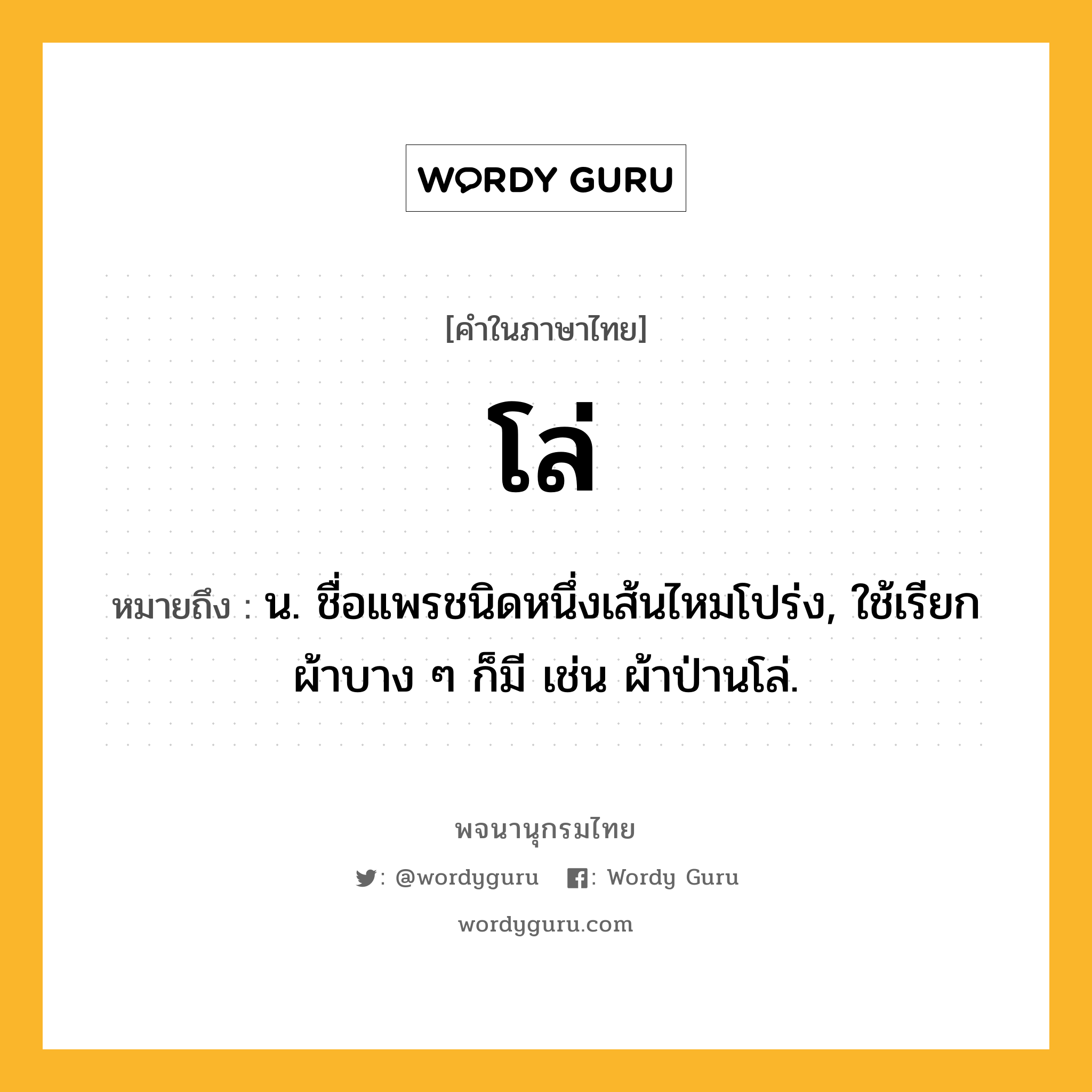 โล่ ความหมาย หมายถึงอะไร?, คำในภาษาไทย โล่ หมายถึง น. ชื่อแพรชนิดหนึ่งเส้นไหมโปร่ง, ใช้เรียกผ้าบาง ๆ ก็มี เช่น ผ้าป่านโล่.