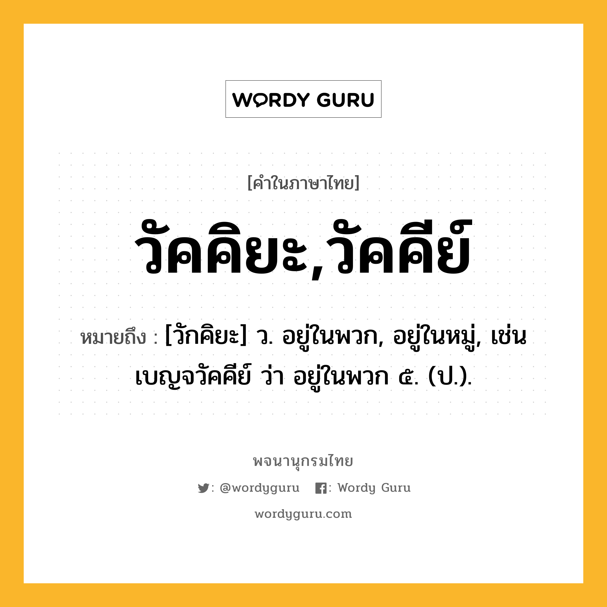 วัคคิยะ,วัคคีย์ หมายถึงอะไร?, คำในภาษาไทย วัคคิยะ,วัคคีย์ หมายถึง [วักคิยะ] ว. อยู่ในพวก, อยู่ในหมู่, เช่น เบญจวัคคีย์ ว่า อยู่ในพวก ๕. (ป.).
