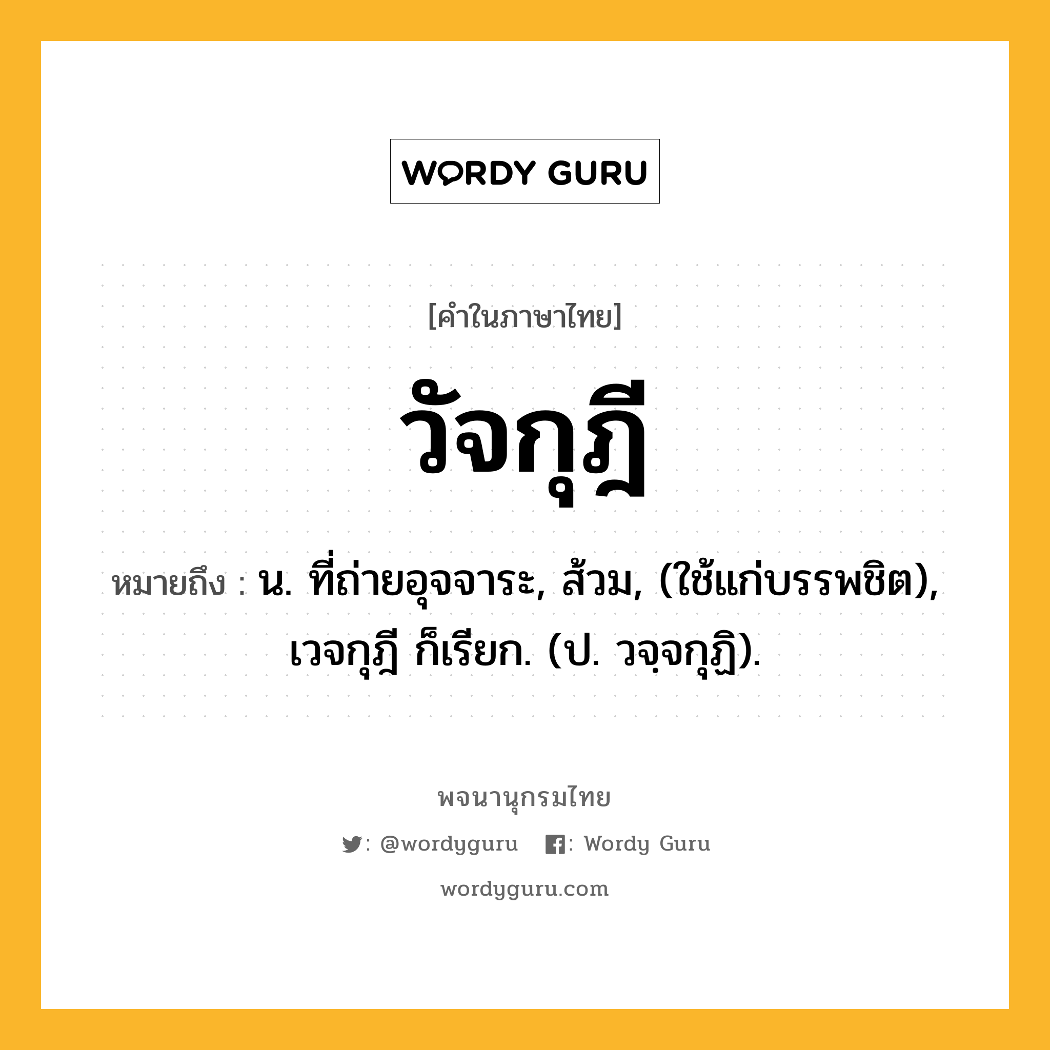 วัจกุฎี หมายถึงอะไร?, คำในภาษาไทย วัจกุฎี หมายถึง น. ที่ถ่ายอุจจาระ, ส้วม, (ใช้แก่บรรพชิต), เวจกุฎี ก็เรียก. (ป. วจฺจกุฏิ).