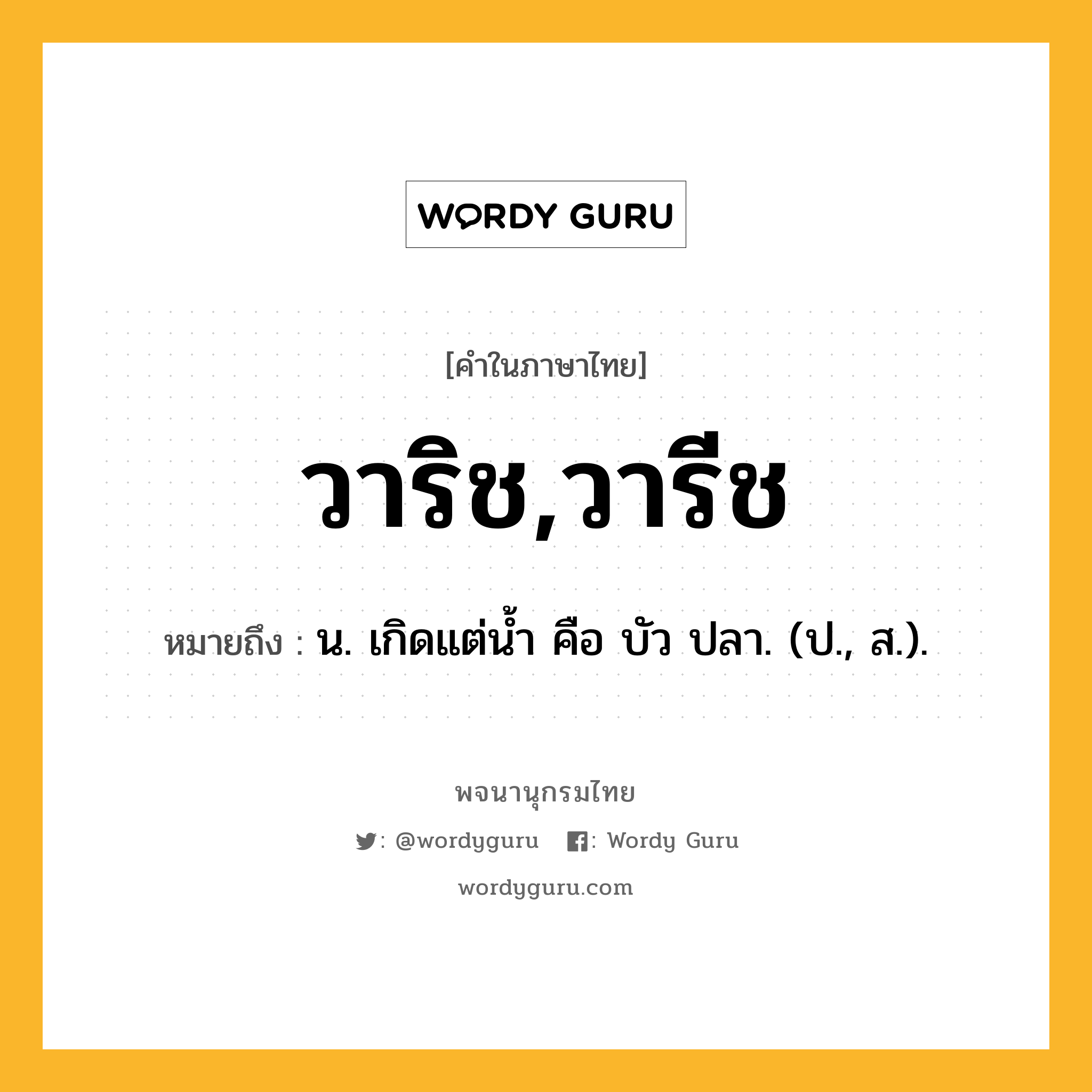 วาริช,วารีช หมายถึงอะไร?, คำในภาษาไทย วาริช,วารีช หมายถึง น. เกิดแต่นํ้า คือ บัว ปลา. (ป., ส.).