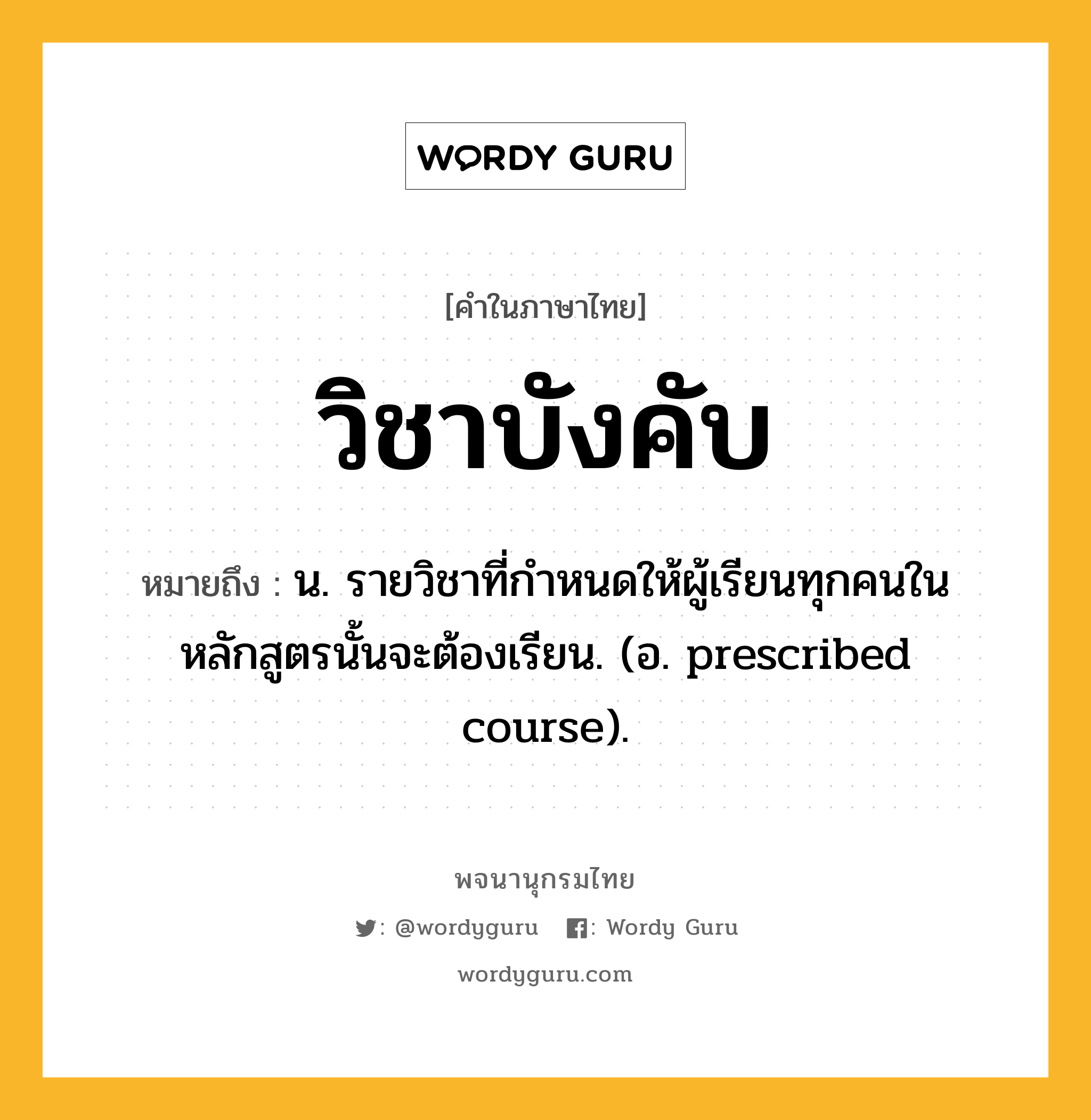 วิชาบังคับ ความหมาย หมายถึงอะไร?, คำในภาษาไทย วิชาบังคับ หมายถึง น. รายวิชาที่กำหนดให้ผู้เรียนทุกคนในหลักสูตรนั้นจะต้องเรียน. (อ. prescribed course).